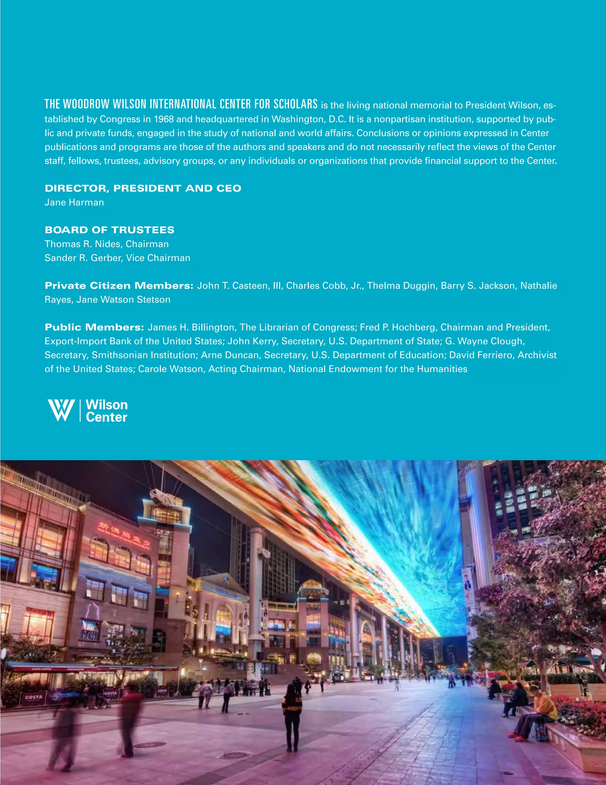 THE WOODROW WILSON INTERNATIONAL CENTER FOR SCHOLARS is the living national memorial to President Wilson, es-
tablished by Congress in 1968 and headquartered in Washington, D.C. It is a nonpartisan institution, supported by pub-
lic and private funds, engaged in the study of national and world affairs. Conclusions or opinions expressed in Center
publications and programs are those of the authors and speakers and do not necessarily reflect the views of the Center
staff, fellows, trustees, advisory groups, or any individuals or organizations that provide financial support to the Center.
DIRECTOR, PRESIDENT AND CEO
Jane Harman
BOARD OF TRUSTEES
Thomas R. Nides, Chairman
Sander R. Gerber, Vice Chairman
Private Citizen Members: John T. Casteen, III, Charles Cobb, Jr., Thelma Duggin, Barry S. Jackson, Nathalie
Rayes, Jane Watson Stetson
Public Members: James H. Billington, The Librarian of Congress; Fred P. Hochberg, Chairman and President,
Export-Import Bank of the United States; John Kerry, Secretary, U.S. Department of State; G. Wayne Clough,
Secretary, Smithsonian Institution; Arne Duncan, Secretary, U.S. Department of Education; David Ferriero, Archivist
of the United States; Carole Watson, Acting Chairman, National Endowment for the Humanities
 