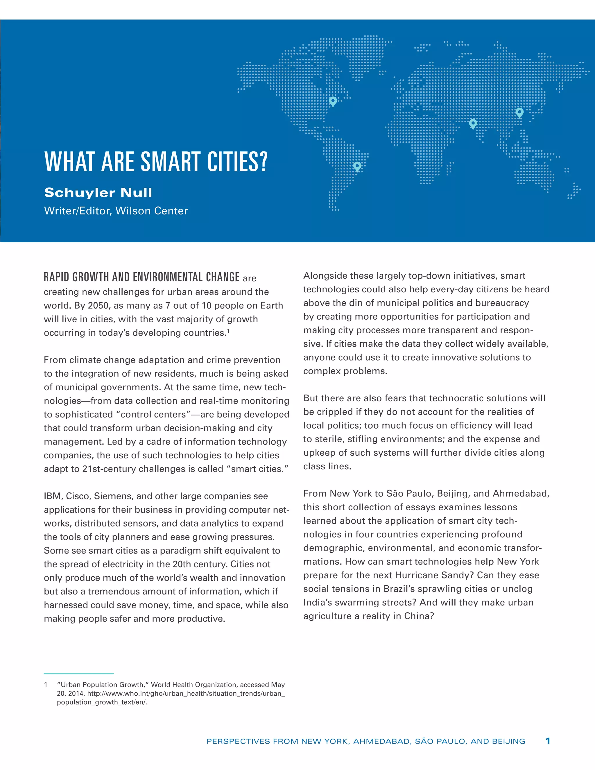 WHAT ARE SMART CITIES?
Schuyler Null
Writer/Editor, Wilson Center
RAPID GROWTH AND ENVIRONMENTAL CHANGE are
c­reating new challenges for urban areas around the
world. By 2050, as many as 7 out of 10 people on Earth
will live in cities, with the vast majority of growth
occurring in today’s developing countries.1
From climate change adaptation and crime prevention
to the integration of new residents, much is being asked
of municipal governments. At the same time, new tech-
nologies—from data collection and real-time monitoring
to sophisticated “control centers”—are being developed
that could transform urban decision-making and city
management. Led by a cadre of information technology
companies, the use of such technologies to help cities
adapt to 21st-century challenges is called “smart cities.”
IBM, Cisco, Siemens, and other large companies see
applications for their business in providing computer net-
works, distributed sensors, and data analytics to expand
the tools of city planners and ease growing pressures.
Some see smart cities as a paradigm shift equivalent to
the spread of electricity in the 20th century. Cities not
only produce much of the world’s wealth and innovation
but also a tremendous amount of information, which if
harnessed could save money, time, and space, while also
making people safer and more productive.
1	 “Urban Population Growth,” World Health Organization, accessed May
20, 2014, http://www.who.int/gho/urban_health/situation_trends/urban_
population_growth_text/en/.
Alongside these largely top-down initiatives, smart
technologies could also help every-day citizens be heard
above the din of municipal politics and bureaucracy
by creating more opportunities for participation and
making city processes more transparent and respon-
sive. If cities make the data they collect widely available,
anyone could use it to create innovative solutions to
complex problems.
But there are also fears that technocratic solutions will
be crippled if they do not account for the realities of
local politics; too much focus on efficiency will lead
to sterile, stifling environments; and the expense and
upkeep of such systems will further divide cities along
class lines.
From New York to São Paulo, Beijing, and Ahmedabad,
this short collection of essays examines lessons
learned about the application of smart city tech­
nologies in four countries experiencing profound
demographic, environmental, and economic transfor-
mations. How can smart technologies help New York
prepare for the next Hurricane Sandy? Can they ease
social tensions in Brazil’s sprawling cities or unclog
India’s swarming streets? And will they make urban
agriculture a reality in China?
PERSPECTIVES FROM NEW YORK, AHMEDABAD, SÃO PAULO, AND BEIJING 1
 