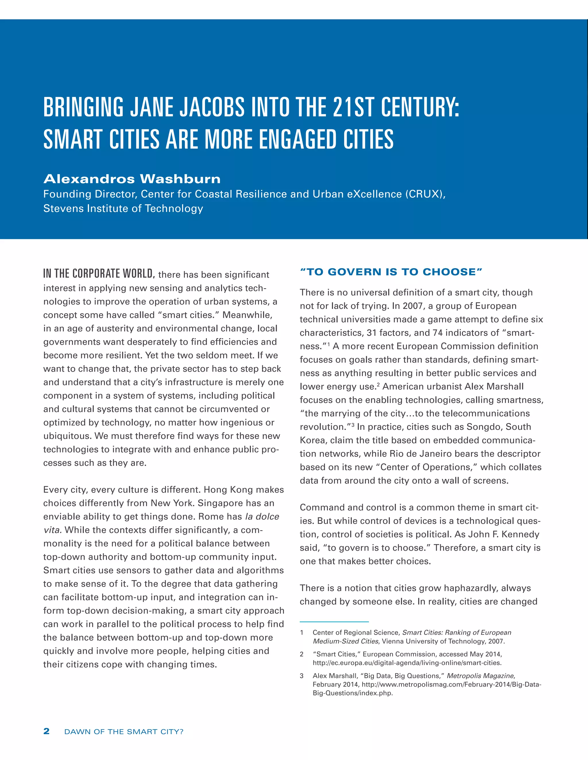 IN THE CORPORATE WORLD, there has been significant
interest in applying new sensing and analytics tech-
nologies to improve the operation of urban systems, a
concept some have called “smart cities.” Meanwhile,
in an age of austerity and environmental change, local
governments want desperately to find efficiencies and
become more resilient. Yet the two seldom meet. If we
want to change that, the private sector has to step back
and understand that a city’s infrastructure is merely one
component in a system of systems, including political
and cultural systems that cannot be circumvented or
optimized by technology, no matter how ingenious or
ubiquitous. We must therefore find ways for these new
technologies to integrate with and enhance public pro-
cesses such as they are.
Every city, every culture is different. Hong Kong makes
choices differently from New York. Singapore has an
enviable ability to get things done. Rome has la dolce
vita. While the contexts differ significantly, a com-
monality is the need for a political balance between
top-down authority and bottom-up community input.
Smart cities use sensors to gather data and algorithms
to make sense of it. To the degree that data gathering
can facilitate bottom-up input, and integration can in-
form top-down decision-making, a smart city approach
can work in parallel to the political process to help find
the balance between bottom-up and top-down more
quickly and involve more people, helping cities and
their citizens cope with changing times.
“TO GOVERN IS TO CHOOSE”
There is no universal definition of a smart city, though
not for lack of trying. In 2007, a group of European
technical universities made a game attempt to define six
characteristics, 31 factors, and 74 indicators of “smart-
ness.”1
A more recent European Commission definition
focuses on goals rather than standards, defining smart-
ness as anything resulting in better public services and
lower energy use.2
American urbanist Alex Marshall
focuses on the enabling technologies, calling smartness,
“the marrying of the city…to the telecommunications
revolution.”3
In practice, cities such as Songdo, South
Korea, claim the title based on embedded communica-
tion networks, while Rio de Janeiro bears the descriptor
based on its new “Center of Operations,” which collates
data from around the city onto a wall of screens.
Command and control is a common theme in smart cit-
ies. But while control of devices is a technological ques-
tion, control of societies is political. As John F. Kennedy
said, “to govern is to choose.” Therefore, a smart city is
one that makes better choices.
There is a notion that cities grow haphazardly, always
changed by someone else. In reality, cities are changed
1	 Center of Regional Science, Smart Cities: Ranking of European
Medium-Sized Cities, Vienna University of Technology, 2007.
2	 “Smart Cities,” European Commission, accessed May 2014,
http://ec.europa.eu/digital-agenda/living-online/smart-cities.
3	 Alex Marshall, “Big Data, Big Questions,” Metropolis Magazine,
February 2014, http://www.metropolismag.com/February-2014/Big-Data-
Big-Questions/index.php.
BRINGING JANE JACOBS INTO THE 21ST CENTURY:
SMART CITIES ARE MORE ENGAGED CITIES
Alexandros Washburn
Founding Director, Center for Coastal Resilience and Urban eXcellence (CRUX),
Stevens Institute of Technology
2 DAWN OF THE SMART CITY?
 