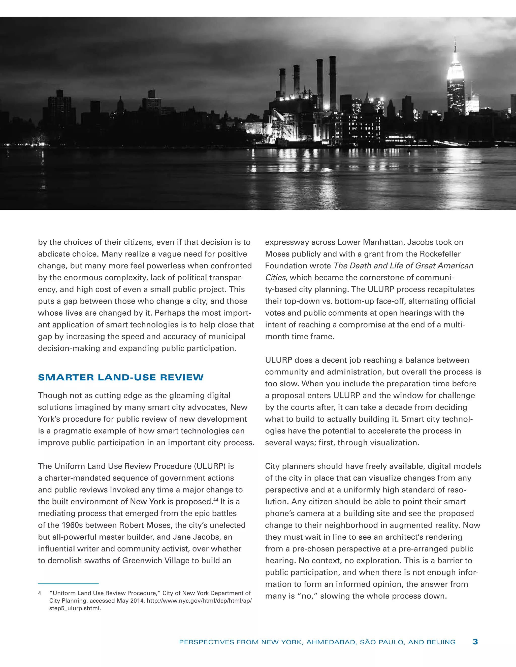 by the choices of their citizens, even if that decision is to
abdicate choice. Many realize a vague need for positive
change, but many more feel powerless when confronted
by the enormous complexity, lack of political transpar-
ency, and high cost of even a small public project. This
puts a gap between those who change a city, and those
whose lives are changed by it. Perhaps the most import-
ant application of smart technologies is to help close that
gap by increasing the speed and accuracy of municipal
decision-making and expanding public participation.
SMARTER LAND-USE REVIEW
Though not as cutting edge as the gleaming digital
solutions imagined by many smart city advocates, New
York’s procedure for public review of new development
is a pragmatic example of how smart technologies can
improve public participation in an important city process.
The Uniform Land Use Review Procedure (ULURP) is
a charter-mandated sequence of government actions
and public reviews invoked any time a major change to
the built environment of New York is proposed.44
It is a
mediating process that emerged from the epic battles
of the 1960s between Robert Moses, the city’s unelected
but all-powerful master builder, and Jane Jacobs, an
­influential writer and community activist, over whether
to demolish swaths of Greenwich Village to build an
4	 “Uniform Land Use Review Procedure,” City of New York Department of
City Planning, accessed May 2014, http://www.nyc.gov/html/dcp/html/ap/
step5_ulurp.shtml.
­expressway across Lower Manhattan. Jacobs took on
Moses publicly and with a grant from the Rockefeller
Foundation wrote The Death and Life of Great American
Cities, which became the cornerstone of communi-
ty-based city planning. The ULURP process recapitulates
their top-down vs. bottom-up face-off, alternating official
votes and public comments at open hearings with the
intent of reaching a compromise at the end of a multi-
month time frame.
ULURP does a decent job reaching a balance between
community and administration, but overall the process is
too slow. When you include the preparation time before
a proposal enters ULURP and the window for challenge
by the courts after, it can take a decade from deciding
what to build to actually building it. Smart city technol-
ogies have the potential to accelerate the process in
several ways; first, through visualization.
City planners should have freely available, digital models
of the city in place that can visualize changes from any
perspective and at a uniformly high standard of reso-
lution. Any citizen should be able to point their smart
phone’s camera at a building site and see the proposed
change to their neighborhood in augmented reality. Now
they must wait in line to see an architect’s rendering
from a pre-chosen perspective at a pre-arranged public
hearing. No context, no exploration. This is a barrier to
public participation, and when there is not enough infor-
mation to form an informed opinion, the answer from
many is “no,” slowing the whole process down.
PERSPECTIVES FROM NEW YORK, AHMEDABAD, SÃO PAULO, AND BEIJING 3
 