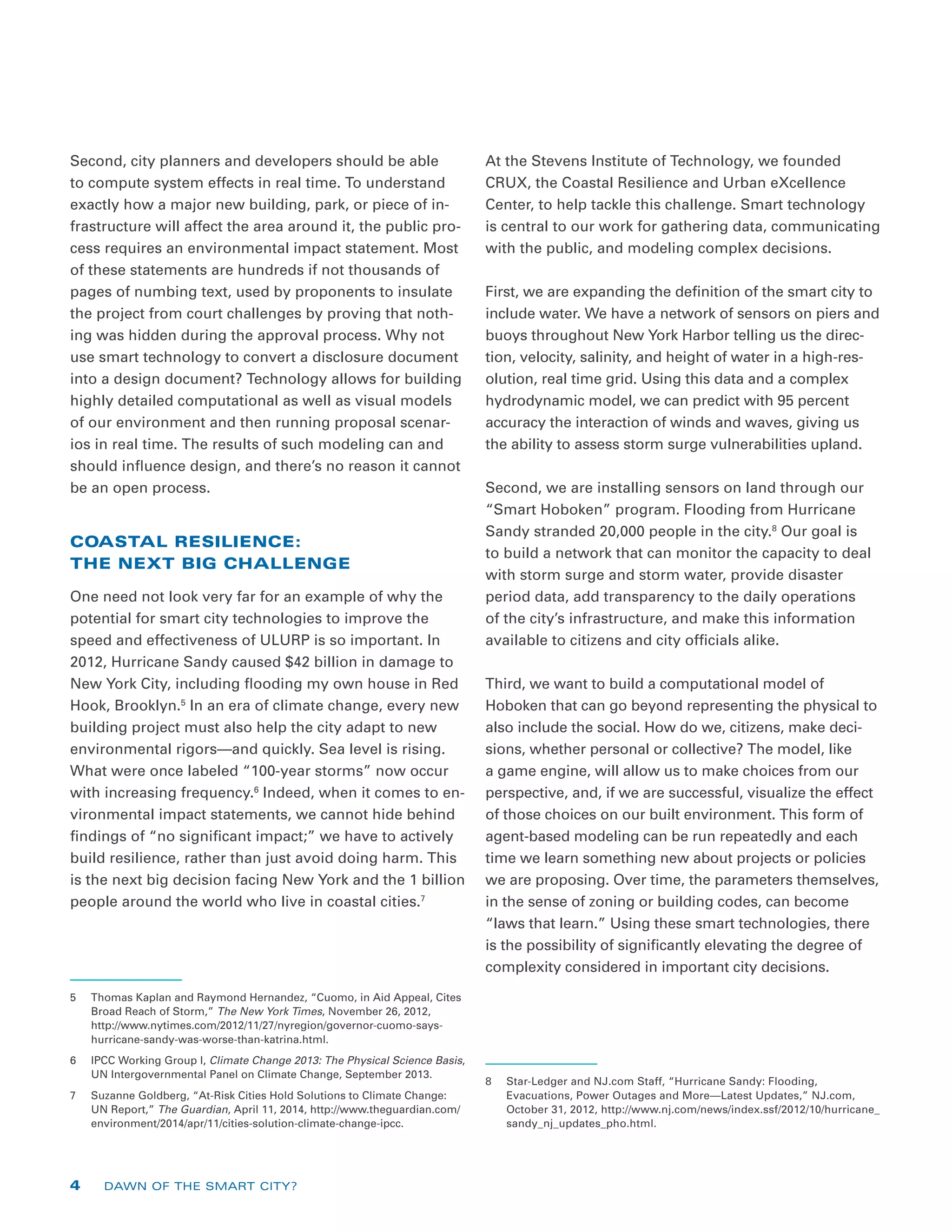 Second, city planners and developers should be able
to compute system effects in real time. To understand
exactly how a major new building, park, or piece of in-
frastructure will affect the area around it, the public pro-
cess requires an environmental impact statement. Most
of these statements are hundreds if not thousands of
pages of numbing text, used by proponents to insulate
the project from court challenges by proving that noth-
ing was hidden during the approval process. Why not
use smart technology to convert a disclosure document
into a design document? Technology allows for building
highly detailed computational as well as visual models
of our environment and then running proposal scenar-
ios in real time. The results of such modeling can and
should influence design, and there’s no reason it cannot
be an open process.
COASTAL RESILIENCE:
THE NEXT BIG CHALLENGE
One need not look very far for an example of why the
potential for smart city technologies to improve the
speed and effectiveness of ULURP is so important. In
2012, Hurricane Sandy caused $42 billion in damage to
New York City, including flooding my own house in Red
Hook, Brooklyn.5
In an era of climate change, every new
building project must also help the city adapt to new
environmental rigors—and quickly. Sea level is rising.
What were once labeled “100-year storms” now occur
with increasing frequency.6
Indeed, when it comes to en-
vironmental impact statements, we cannot hide behind
findings of “no significant impact;” we have to actively
build resilience, rather than just avoid doing harm. This
is the next big decision facing New York and the 1 billion
people around the world who live in coastal cities.7
5	 Thomas Kaplan and Raymond Hernandez, “Cuomo, in Aid Appeal, Cites
Broad Reach of Storm,” The New York Times, November 26, 2012,
http://www.nytimes.com/2012/11/27/nyregion/governor-cuomo-says-
hurricane-sandy-was-worse-than-katrina.html.
6	 IPCC Working Group I, Climate Change 2013: The Physical Science Basis,
UN Intergovernmental Panel on Climate Change, September 2013.
7	 Suzanne Goldberg, “At-Risk Cities Hold Solutions to Climate Change:
UN Report,” The Guardian, April 11, 2014, http://www.theguardian.com/
environment/2014/apr/11/cities-solution-climate-change-ipcc.
At the Stevens Institute of Technology, we founded
CRUX, the Coastal Resilience and Urban eXcellence
Center, to help tackle this challenge. Smart technology
is central to our work for gathering data, communicating
with the public, and modeling complex decisions.
First, we are expanding the definition of the smart city to
include water. We have a network of sensors on piers and
buoys throughout New York Harbor telling us the direc-
tion, velocity, salinity, and height of water in a high-res-
olution, real time grid. Using this data and a complex
hydrodynamic model, we can predict with 95 percent
accuracy the interaction of winds and waves, giving us
the ability to assess storm surge vulnerabilities upland.
Second, we are installing sensors on land through our
“Smart Hoboken” program. Flooding from Hurricane
Sandy stranded 20,000 people in the city.8
Our goal is
to build a network that can monitor the capacity to deal
with storm surge and storm water, provide disaster
period data, add transparency to the daily operations
of the city’s infrastructure, and make this information
available to citizens and city officials alike.
Third, we want to build a computational model of
Hoboken that can go beyond representing the physical to
also include the social. How do we, citizens, make deci-
sions, whether personal or collective? The model, like
a game engine, will allow us to make choices from our
perspective, and, if we are successful, visualize the effect
of those choices on our built environment. This form of
agent-based modeling can be run repeatedly and each
time we learn something new about projects or policies
we are proposing. Over time, the parameters themselves,
in the sense of zoning or building codes, can become
“laws that learn.” Using these smart technologies, there
is the possibility of significantly elevating the degree of
complexity considered in important city decisions.
8	 Star-Ledger and NJ.com Staff, “Hurricane Sandy: Flooding,
Evacuations, Power Outages and More—Latest Updates,” NJ.com,
October 31, 2012, http://www.nj.com/news/index.ssf/2012/10/hurricane_
sandy_nj_updates_pho.html.
4 DAWN OF THE SMART CITY?
 