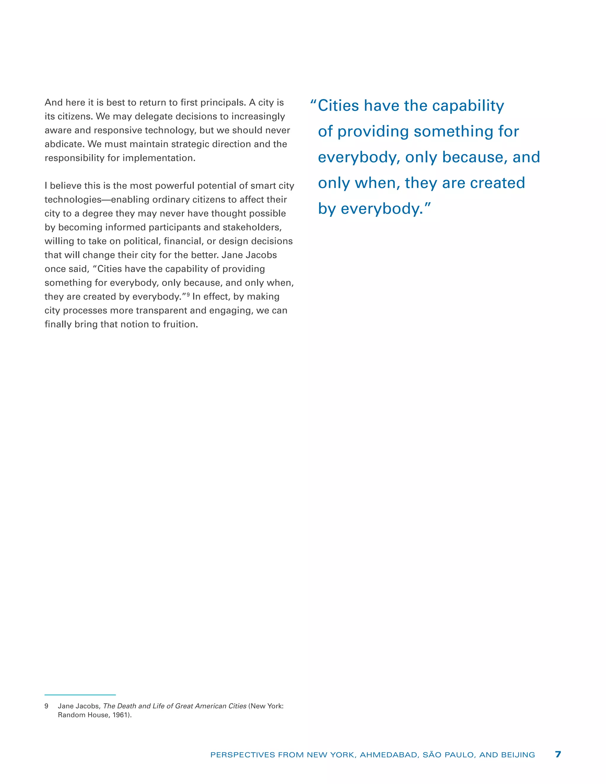 And here it is best to return to first principals. A city is
its citizens. We may delegate decisions to increasingly
aware and responsive technology, but we should never
abdicate. We must maintain strategic direction and the
responsibility for implementation.
I believe this is the most powerful potential of smart city
technologies—enabling ordinary citizens to affect their
city to a degree they may never have thought possible
by becoming informed participants and stakeholders,
willing to take on political, financial, or design decisions
that will change their city for the better. Jane Jacobs
once said, “Cities have the capability of providing
something for everybody, only because, and only when,
they are created by everybody.”9
In effect, by making
city processes more transparent and engaging, we can
finally bring that notion to fruition.
9	 Jane Jacobs, The Death and Life of Great American Cities (New York:
Random House, 1961).
“Cities have the capability
of providing something for
everybody, only because, and
only when, they are created
by everybody.”
PERSPECTIVES FROM NEW YORK, AHMEDABAD, SÃO PAULO, AND BEIJING 7
 