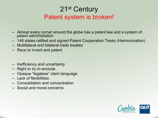 21st Century
Patent system is broken!
–  Almost every corner around the globe has a patent law and a system of
patent administration
–  148 states ratified and signed Patent Cooperation Treaty (Harmonization)
–  Multilateral and bilateral trade treaties
–  Race to invent and patent
–  Inefficiency and uncertainty
–  Right to try to exclude
–  Opaque “legalese” claim language
–  Lack of flexibilities
–  Consolidation and concentration
–  Social and moral concerns
 