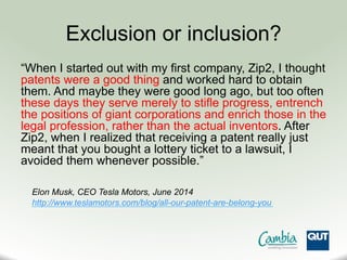 Exclusion or inclusion?
“When I started out with my first company, Zip2, I thought
patents were a good thing and worked hard to obtain
them. And maybe they were good long ago, but too often
these days they serve merely to stifle progress, entrench
the positions of giant corporations and enrich those in the
legal profession, rather than the actual inventors. After
Zip2, when I realized that receiving a patent really just
meant that you bought a lottery ticket to a lawsuit, I
avoided them whenever possible.”
http://www.teslamotors.com/blog/all-our-patent-are-belong-you
Elon Musk, CEO Tesla Motors, June 2014
 