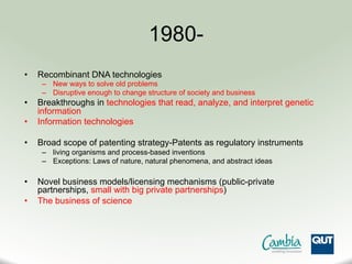 1980-
•  Recombinant DNA technologies
–  New ways to solve old problems
–  Disruptive enough to change structure of society and business
•  Breakthroughs in technologies that read, analyze, and interpret genetic
information
•  Information technologies
•  Broad scope of patenting strategy-Patents as regulatory instruments
–  living organisms and process-based inventions
–  Exceptions: Laws of nature, natural phenomena, and abstract ideas
•  Novel business models/licensing mechanisms (public-private
partnerships, small with big private partnerships)
•  The business of science
 
