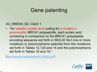 AU_686004_B2, Claim 1
•  “An isolated nucleic acid coding for a mutant or
polymorphic BRCA1 polypeptide, said nucleic acid
containing in comparison to the BRCA1 polypeptide
encoding sequence set forth in SEQ.ID No:l one or more
mutations or polymorphisms selected from the mutations
set forth in Tables 12,12A and 14 and the polymorphisms
set forth in Tables 18 and 19.”
(https://www.lens.org/lens/patent/AU_686004_B2 )
Gene patenting
 