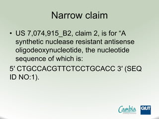Narrow claim
•  US 7,074,915_B2, claim 2, is for “A
synthetic nuclease resistant antisense
oligodeoxynucleotide, the nucleotide
sequence of which is:
5′ CTGCCACGTTCTCCTGCACC 3′ (SEQ
ID NO:1).
 