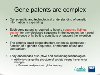 Gene patents are complex
•  Our scientific and technological understanding of genetic
information is expanding
•  Each gene patent is required to have a sequence listings
section for any disclosed sequence in the invention, be it used
for reference only, be it to constitute or support the invention
•  The patents could target structure (chemical compound),
function of a genetic sequence, or methods of use and
comparison.
•  They encompass disruptive and sustaining technologies
–  Ability to change the structure of society versus incremental
changes
•  Business, workplace, and global economy
 
