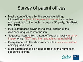 Survey of patent offices
•  Most patent offices offer the sequence listings
information as part of the patent document and a few
also provide it to the public through a 3rd party; GenBank,
EBI, DDBJ.
•  Public databases cover only a small portion of the
disclosed sequence information
•  Sequence listings from patent offices are mostly in pdf or
image format NOT machine readable or searchable!
•  Compliance with the standards or rules is not consistent
among jurisdictions.
•  Most patent offices do not keep track of the number of
sequence listings.
 