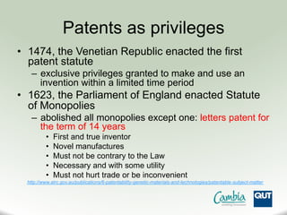 Patents as privileges
•  1474, the Venetian Republic enacted the first
patent statute
–  exclusive privileges granted to make and use an
invention within a limited time period
•  1623, the Parliament of England enacted Statute
of Monopolies
–  abolished all monopolies except one: letters patent for
the term of 14 years
•  First and true inventor
•  Novel manufactures
•  Must not be contrary to the Law
•  Necessary and with some utility
•  Must not hurt trade or be inconvenient
http://www.alrc.gov.au/publications/6-patentability-genetic-materials-and-technologies/patentable-subject-matter
 