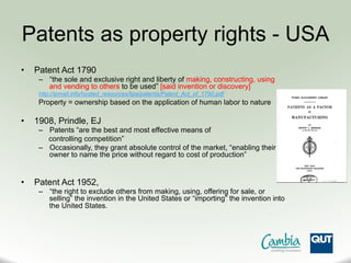 Patents as property rights - USA
•  Patent Act 1790
–  “the sole and exclusive right and liberty of making, constructing, using
and vending to others to be used” [said invention or discovery]
http://ipmall.info/hosted_resources/lipa/patents/Patent_Act_of_1790.pdf
Property = ownership based on the application of human labor to nature
•  1908, Prindle, EJ
–  Patents “are the best and most effective means of
controlling competition”
–  Occasionally, they grant absolute control of the market, “enabling their
owner to name the price without regard to cost of production”
•  Patent Act 1952,
–  “the right to exclude others from making, using, offering for sale, or
selling” the invention in the United States or “importing” the invention into
the United States.
 
