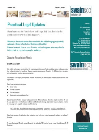 Developments in Family Law and Legal Aid that benefit the
people you work with and support.
Welcome to the second edition of our newsletter. We will be bringing you quarterly
updates in relation to Family Law, Mediation and Legal Aid.
Please forward this to your friends and colleagues who may also be
interested in receiving regular updates.
Address:
3-5 South Street
Havant
Hampshire
PO9 1BU
Tel: 02392 492967
Fax: 02392 499349
Mediation Tel: 02392 474040
Email: mail@swainandco.com
Web: www.swainandco.com
24/7 Domestic Violence Helpline
07435 969 798
Business Name
Practical Legal Updates
October 2014 Volume 1, Issue 2
 
Dispute Resolution Week
SAMANTHA LEE 
MEDIATOR 
24-28 November 2014
It is unlikely to have gone unnoticed that the emphasis when it comes to family breakdown is now on dispute resolu-
tion and avoiding court proceedings. Dispute resolution encompasses Mediation, the Collaborative process and
alternative ways of reaching agreements together.
The emphasis is on keeping arrangements amicable and ensuring the children's best interests are at the heart of all
agreements.
Out of court settlements also mean:
 Lower costs
 Quicker outcomes
 Less acrimonious
 Agreements are more likely to last
Dispute Resolution Week is designed to draw attention to all the methods of alternative dispute resolution. We want
to jump up and down and shout about mediation and the benefits it brings to parties in resolving disputes. In order
to encourage more people to mediate, we will be offering
FREE INITIAL MEDIATION MEETINGS DURING DISPUTE RESOLUTION WEEK
If you know someone who is thinking about mediation – now is the time to give them a gentle nudge in the mediator's
direction!
To take advantage of DR week, contact Samantha Lee to book a FREE meeting for you or your client between 24-28
November.
_____________________________________________________________________________________________________
 