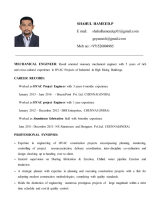 MECHANICAL ENGINEER: Result oriented visionary mechanical engineer with 5 years of rich
and cross-cultural experience in HVAC Projects of Industrial & High Rising Buildings.
CAREER RECORD:
Worked as HVAC Project Engineer with 3 years 6 months experience
January 2013 – June 2016 - BreezePoint Pvt. Ltd. CHENNAI (INDIA)
Worked as HVAC project Engineer with 1 year experience
January 2012 – December 2012 - BSR Enterprises, CHENNAI (INDIA)
Worked as Aluminium fabrication field with 6months experience
June 2011- December 2011- NS Aluminium and Designers Pvt.Ltd. CHENNAI(INDIA)
PROFESSIONAL SYNOPSIS:
 Expertise in engineering of HVAC construction projects encompassing planning, monitoring,
controlling of project resourceselection, delivery coordination, inter-discipline co-ordination and
design checking up to handing over to client.
 General supervision on Ducting fabrication & Erection, Chilled water pipeline Erection and
insulation.
 A strategic planner with expertise in planning and executing construction projects with a flair for
adopting modern construction methodologies; complying with quality standards.
 Holds the distinction of engineering numerous prestigious projects of large magnitude within a strict
time schedule and cost & quality control.
SHAHUL HAMEED.P
E mail: shahulhameedqc01@gmail.com
geyamech@gmail.com
Mob no: +971526004985
 