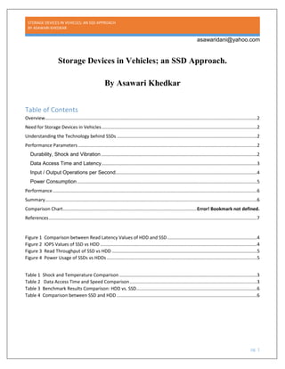 STORAGE DEVICES IN VEHICLES; AN SSD APPROACH
BY ASAWARI KHEDKAR
asawaridani@yahoo.com
Storage Devices in Vehicles; an SSD Approach.
By Asawari Khedkar
Table of Contents
Overview.....................................................................................................................................................................2
Need for Storage Devices in Vehicles.........................................................................................................................2
Understanding the Technology behind SSDs .............................................................................................................2
Performance Parameters ...........................................................................................................................................2
Durability, Shock and Vibration .........................................................................................................................2
Data Access Time and Latency.........................................................................................................................3
Input / Output Operations per Second..............................................................................................................4
Power Consumption............................................................................................................................................5
Performance...............................................................................................................................................................6
Summary.....................................................................................................................................................................6
Comparison Chart........................................................................................................Error! Bookmark not defined.
References..................................................................................................................................................................7
Figure 1 Comparison between Read Latency Values of HDD and SSD......................................................................4
Figure 2 IOPS Values of SSD vs HDD ..........................................................................................................................4
Figure 3 Read Throughput of SSD vs HDD .................................................................................................................5
Figure 4 Power Usage of SSDs vs HDDs.....................................................................................................................5
Table 1 Shock and Temperature Comparison ...........................................................................................................3
Table 2 Data Access Time and Speed Comparison...................................................................................................3
Table 3 Benchmark Results Comparison: HDD vs. SSD..............................................................................................6
Table 4 Comparison between SSD and HDD .............................................................................................................6
pg. 1
 