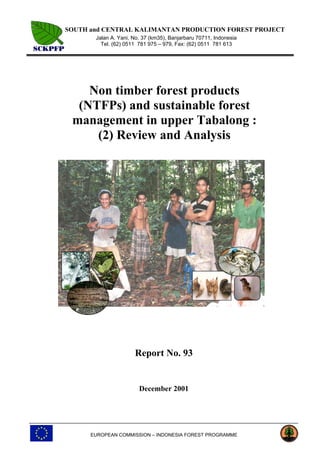 SOUTH and CENTRAL KALIMANTAN PRODUCTION FOREST PROJECT
Jalan A. Yani, No. 37 (km35), Banjarbaru 70711, Indonesia
Tel. (62) 0511 781 975 – 979, Fax: (62) 0511 781 613
EUROPEAN COMMISSION – INDONESIA FOREST PROGRAMME
Non timber forest products
(NTFPs) and sustainable forest
management in upper Tabalong :
(2) Review and Analysis
Report No. 93
December 2001
 