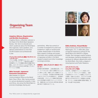 Organizing Team
( c o n t i n u e d )
Angelica Silvero, Registration
and On-Site Coordinator
Angelica Silvero, a Brazilian national, is
She organizes, trains speakers, and
delivers presentations to more than
20,000 students and professionals
a year.
アンジェリカ・シルヴェロ、登録／オンサイト・コ
ーディネーター
Mika Iwasaki, Japanese
Presenter Coordinator
on various development projects in Asia
promote knowledge sharing and
a number of programs for youth and
information and a greater participation
research projects and other knowledge
exchange activities.
岩崎弥佳 日本人プレゼンター担当コーディ
ネーター
Edita Andreis, Visual Media
of regional experience working for the
Croatia. She manages creative projects
and develops marketing strategies and
products for different departments within
Advertisement and Public Relations.
エディタ・アンドレイス、 
ビジュアル・メディア担当
This TEDx event is independently organized.
 