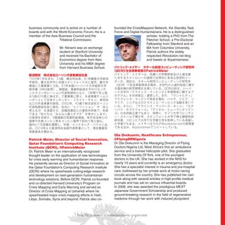 business community and is active on a number of
boards and with the World Economic Forum. He is a
member of the Asia Business Council and the
Trilateral Commission.
Mr. Niinami was an exchange
student at Stanford University
and received his Bachelor of
Economics degree from Keio
University and his MBA degree
from Harvard Business School.
新浪剛史 株式会社ローソン代表取締役社長
Patrick Meier, Director of Social Innovation,
Qatar Foundation’s Computing Research
Institute (QCRI), @PatrickMeier
Dr. Patrick Meier is an internationally recognized
thought leader on the application of new technologies
for crisis early warning and humanitarian response.
He presently serves as Director of Social Innovation at
the Qatar Foundation’s Computing Research Institute
(QCRI) where he spearheads cutting-edge research
and development on next-generation humanitarian
technology solutions. Before QCRI, Patrick co-founded
and co-directed Harvard University’s Program on
Crisis Mapping and Early Warning and served as
Director of Crisis Mapping at Ushahidi where he
spearheaded major crisis mapping efforts in Haiti,
Libya, Somalia, Syria and beyond. Patrick also co-
founded the CrisisMappers Network, the Standby Task
Force and Digital Humanitarians. He is a distinguished
scholar, holding a PhD from The
Fletcher School, a Pre-Doctoral
Fellowship from Stanford and an
MA from Columbia University.
Patrick authors the widely
respected iRevolution.net blog
and tweets at @patrickmeier.
パトリック・メイヤー カタール財団コンピューティング研究所
（QCRI）社会革新局長@PatrickMeier
Ola Orekunrin, Healthcare Entrepreneur,
@FlyingDRNigeria
Dr Ola Orekunrin is the Managing Director of Flying
Doctors Nigeria Ltd, West Africa’s ﬁrst air ambulance
service and a trainee helicopter pilot. She graduated
from the University Of York, one of the youngest
doctors in the UK. She has worked in the NHS for
nearly 10 years and currently is an emergency doctor.
She has a specialist interest in trauma and pre-hospital
care, buttressed by her private work at motor-racing
circuits across the country. She has published her own
book along with several articles in high-proﬁle medical
journals and has sat on various inﬂuential boards.
In 2008, she was awarded the prestigious MEXT
Japanese Government Scholarship and produced
ground-breaking research in the ﬁeld of regenerative
medicine through her work with induced pluripotent
This TEDx event is independently organized.
 