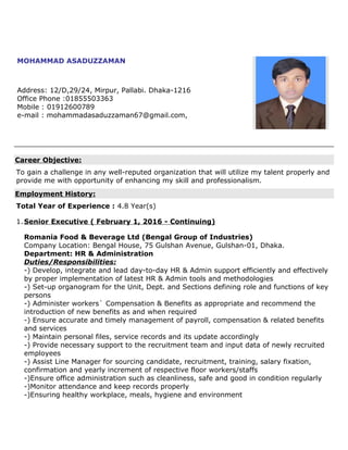 MOHAMMAD ASADUZZAMAN
Address: 12/D,29/24, Mirpur, Pallabi. Dhaka-1216
Office Phone :01855503363
Mobile : 01912600789
e-mail : mohammadasaduzzaman67@gmail.com,
Career Objective:
To gain a challenge in any well-reputed organization that will utilize my talent properly and
provide me with opportunity of enhancing my skill and professionalism.
Employment History:
Total Year of Experience : 4.8 Year(s)
1.Senior Executive ( February 1, 2016 - Continuing)
Romania Food & Beverage Ltd (Bengal Group of Industries)
Company Location: Bengal House, 75 Gulshan Avenue, Gulshan-01, Dhaka.
Department: HR & Administration
Duties/Responsibilities:
-) Develop, integrate and lead day-to-day HR & Admin support efficiently and effectively
by proper implementation of latest HR & Admin tools and methodologies
-) Set-up organogram for the Unit, Dept. and Sections defining role and functions of key
persons
-) Administer workers` Compensation & Benefits as appropriate and recommend the
introduction of new benefits as and when required
-) Ensure accurate and timely management of payroll, compensation & related benefits
and services
-) Maintain personal files, service records and its update accordingly
-) Provide necessary support to the recruitment team and input data of newly recruited
employees
-) Assist Line Manager for sourcing candidate, recruitment, training, salary fixation,
confirmation and yearly increment of respective floor workers/staffs
-)Ensure office administration such as cleanliness, safe and good in condition regularly
-)Monitor attendance and keep records properly
-)Ensuring healthy workplace, meals, hygiene and environment
 