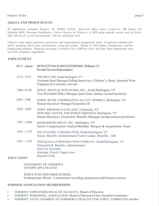 Demetra Fisher page2
SKILLS AND PROFICIENCES
PC applications including Windows XP, WORD, EXCEL, (Microsoft Office Suite), Groupwise, HR Expert, J.D.
Edwards, DOS, Percomm, Quickbooks, Express Options for Windows, (CMS) using network servers such as Oracle,
SQL and Novell, as well as familiarity with the worldwide web.
Effective team leader; proficient supervisory and organizational management skills. Exceptional interpersonal
skills, including face-to-face, presentation, verbal and written. Skilled in Total Quality Management, and Re-
Engineering methods. Working knowledge of ERISA, FSLA, HIPAA, ADA and other labor/employment laws
and IRS compliance regulations.
EMPLOYMENT
10/15–current HEWLETTPACKARDENTERPRISE,Williston,VT
ProviderServicesRepresentative
5/13- 5/15 THE BON TON, South Burlington, VT
Assistant Store Manager/Selling Supervisor, Children’s, Shoes, Seasonal Wear
Fragrance & Cosmetics Advisor
3/00-11/10 DINGS, DENTS & SCRATCHES, INC., South Burlington, VT
Vice President/Office Manager (part-time; family-owned business)
6/05 - 5/08
6/02 – 4/05
7/97 - 9/00
5/95 - 7/97
8/81 - 5/95
EDUCATION
ONION RIVER COOPERATIVE dba CITY MARKET, Burlington, VT
Human Resources Manager/Generalist II
SAINT MICHAEL'S COLLEGE, Colchester, VT
HOWARD CENTER FOR HUMAN SERVICES, Burlington, VT
Human Resources Generalist/ Benefits Manager (temp/contract positions)
BANKNORTH GROUP, INC., Burlington, VT
Senior Compensation Analyst/Member, Mergers & Acquisitions Team
IDX SYSTEMS CORPORATION, South Burlington, VT
Senior Benefits Administrator/Team Leader, Benefits - HR
PIZZAGALLI CONSTRUCTION COMPANY, South Burlington, VT
Personnel & Benefits Administrator
Job Cost Assistant
Assistant Payroll Supervisor
Payroll Clerk
UNIVERSITY OF VERMONT
CHAMPLAIN COLLEGE
ESSEX JUNCTION HIGH SCHOOL
Graduated pro Merito. Concentration in college preparatory and business courses.
FORMER ASSOCIATION MEMBERSHIPS
• VERMONT EMPLOYERS HEALTH ALLIANCE, Board of Directors.
• VERMONT PERSONNEL ASSOCIATION, Board of Directors/Chair, Benefits Committee.
• VERMONT STATE CHAMBER OF COMMERCE HEALTH TASK FORCE COMMITTEE member.
 