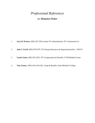 Professional References
for Demetra Fisher
1. Gary B. Warner, (802) 425-2386, former VP Administration, PC Construction Co.
2. John T. Ewell, (802) 879-8797, VP, Human Resources & Organizational Dev., NEFCU
3. Laurie Gunn, (802) 847-2825, VP, Compensation & Benefits, UVM Medical Center
4. Tina Tenney, (802) 654-2534, Dir. Comp & Benefits, Saint Michael's College
 