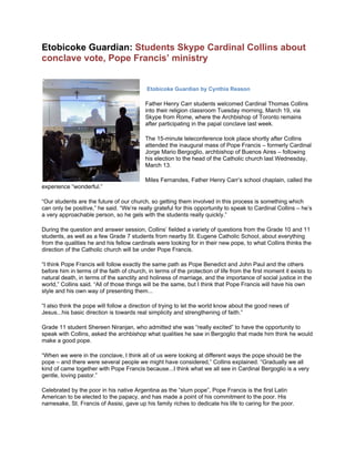 Etobicoke Guardian: Students Skype Cardinal Collins about
conclave vote, Pope Francis’ ministry
Etobicoke Guardian by Cynthia Reason
Father Henry Carr students welcomed Cardinal Thomas Collins
into their religion classroom Tuesday morning, March 19, via
Skype from Rome, where the Archbishop of Toronto remains
after participating in the papal conclave last week.
The 15-minute teleconference took place shortly after Collins
attended the inaugural mass of Pope Francis – formerly Cardinal
Jorge Mario Bergoglio, archbishop of Buenos Aires – following
his election to the head of the Catholic church last Wednesday,
March 13.
Miles Fernandes, Father Henry Carr’s school chaplain, called the
experience “wonderful.”
“Our students are the future of our church, so getting them involved in this process is something which
can only be positive,” he said. “We’re really grateful for this opportunity to speak to Cardinal Collins – he’s
a very approachable person, so he gels with the students really quickly.”
During the question and answer session, Collins’ fielded a variety of questions from the Grade 10 and 11
students, as well as a few Grade 7 students from nearby St. Eugene Catholic School, about everything
from the qualities he and his fellow cardinals were looking for in their new pope, to what Collins thinks the
direction of the Catholic church will be under Pope Francis.
“I think Pope Francis will follow exactly the same path as Pope Benedict and John Paul and the others
before him in terms of the faith of church, in terms of the protection of life from the first moment it exists to
natural death, in terms of the sanctity and holiness of marriage, and the importance of social justice in the
world,” Collins said. “All of those things will be the same, but I think that Pope Francis will have his own
style and his own way of presenting them...
“I also think the pope will follow a direction of trying to let the world know about the good news of
Jesus...his basic direction is towards real simplicity and strengthening of faith.”
Grade 11 student Shereen Niranjan, who admitted she was “really excited” to have the opportunity to
speak with Collins, asked the archbishop what qualities he saw in Bergoglio that made him think he would
make a good pope.
“When we were in the conclave, I think all of us were looking at different ways the pope should be the
pope – and there were several people we might have considered,” Collins explained. “Gradually we all
kind of came together with Pope Francis because...I think what we all see in Cardinal Bergoglio is a very
gentle, loving pastor.”
Celebrated by the poor in his native Argentina as the “slum pope”, Pope Francis is the first Latin
American to be elected to the papacy, and has made a point of his commitment to the poor. His
namesake, St. Francis of Assisi, gave up his family riches to dedicate his life to caring for the poor.
 