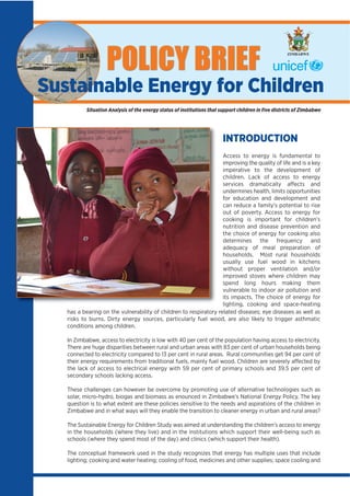 INTRODUCTION
Access to energy is fundamental to
improving the quality of life and is a key
imperative to the development of
children. Lack of access to energy
services dramatically affects and
undermines health, limits opportunities
for education and development and
can reduce a family’s potential to rise
out of poverty. Access to energy for
cooking is important for children’s
nutrition and disease prevention and
the choice of energy for cooking also
determines the frequency and
adequacy of meal preparation of
households. Most rural households
usually use fuel wood in kitchens
without proper ventilation and/or
improved stoves where children may
spend long hours making them
vulnerable to indoor air pollution and
its impacts. The choice of energy for
lighting, cooking and space-heating
has a bearing on the vulnerability of children to respiratory related diseases; eye diseases as well as
risks to burns. Dirty energy sources, particularly fuel wood, are also likely to trigger asthmatic
conditions among children.
In Zimbabwe, access to electricity is low with 40 per cent of the population having access to electricity.
There are huge disparities between rural and urban areas with 83 per cent of urban households being
connected to electricity compared to 13 per cent in rural areas. Rural communities get 94 per cent of
their energy requirements from traditional fuels, mainly fuel wood. Children are severely affected by
the lack of access to electrical energy with 59 per cent of primary schools and 39.5 per cent of
secondary schools lacking access.
These challenges can however be overcome by promoting use of alternative technologies such as
solar, micro-hydro, biogas and biomass as enounced in Zimbabwe’s National Energy Policy. The key
question is to what extent are these policies sensitive to the needs and aspirations of the children in
Zimbabwe and in what ways will they enable the transition to cleaner energy in urban and rural areas?
The Sustainable Energy for Children Study was aimed at understanding the children’s access to energy
in the households (where they live) and in the institutions which support their well-being such as
schools (where they spend most of the day) and clinics (which support their health).
The conceptual framework used in the study recognizes that energy has multiple uses that include
lighting; cooking and water heating; cooling of food, medicines and other supplies; space cooling and
Sustainable Energy for Children
POLICY BRIEF
Situation Analysis of the energy status of institutions that support children in ﬁve districts of Zimbabwe
ZIMBABWE
 