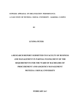 SUPPLIER APPRAISAL ON ORGANIZATION PERFORMANCE:
A CASE STUDY OF MUTEESA 1 ROYAL UNIVERSITY – KAKEEKA CAMPUS
BY
LUYIMA PETER
A RESEARCH REPORT SUBMITTED TO FACULTY OF BUSINESS
AND MANAGEMENT IN PARTIAL FULFILLMENT OF THE
REQUIREMENTS FOR THE WARD OF BACHELORS OF
PROCUREMENT AND LOGISTICS MANAGEMENT
MUTEESA 1 ROYAL UNIVERSITY
FEBRUARY 2017
 