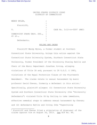 UNITED STATES DISTRICT COURT
DISTRICT OF CONNECTICUT
WENDY WYLER, :
:
Plaintiff, :
:
V. : CASE No. 3:12-cv-0097 (RNC)
:
CONNCTICUT STATE UNIV. SYS., :
et al., :
:
Defendants. :
RULING AND ORDER
Plaintiff Wendy Wyler, a former student at Southern
Connecticut State University, brings this action against the
Connecticut State University System, Southern Connecticut State
University, former President of the University Stanley Battle and
Chair of the Music Department Jonathan Irving, alleging
violations of Title IX and, pursuant to 28 U.S.C. § 1983,
violations of the Equal Protection Clause of the Fourteenth
Amendment. The claims relate to sexual harassment by music
professor David Chevan, formerly a defendant in this action.1
Specifically, plaintiff alleges: (1) Connecticut State University
System and Southern Connecticut State University (the “University
Defendants”) violated Title IX by failing to take immediate,
effective remedial steps to address sexual harassment by Chevan;
and (2) defendants Battle and Irving (the “Supervising
1
Plaintiff and Chevan filed a stipulation of dismissal of the
claims against him on August 30, 2013. See ECF No. 86.
1
Wyler v. Connecticut State Univ Sys et al Doc. 124
Dockets.Justia.com
 