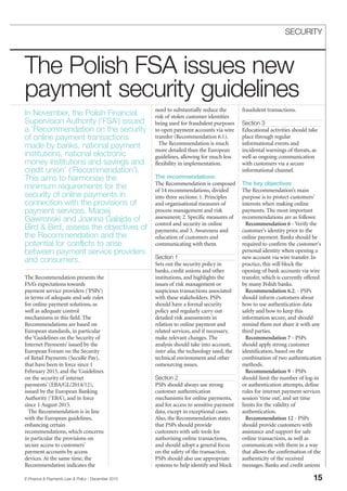 The Recommendation presents the
FSA’s expectations towards
payment service providers (‘PSPs’)
in terms of adequate and safe rules
for online payment solutions, as
well as adequate control
mechanisms in this field. The
Recommendations are based on
European standards, in particular
the ‘Guidelines on the Security of
Internet Payments’ issued by the
European Forum on the Security
of Retail Payments (SecuRe Pay),
that have been in force since 1
February 2015, and the ‘Guidelines
on the security of internet
payments’ (EBA/GL/2014/12),
issued by the European Banking
Authority (‘EBA’), and in force
since 1 August 2015.
The Recommendation is in line
with the European guidelines,
enhancing certain
recommendations, which concerns
in particular the provisions on
secure access to customers’
payment accounts by access
devices. At the same time, the
Recommendation indicates the
need to substantially reduce the
risk of stolen customer identities
being used for fraudulent purposes
to open payment accounts via wire
transfer (Recommendation 6.1).
The Recommendation is much
more detailed than the European
guidelines, allowing for much less
flexibility in implementation.
The recommendations
The Recommendation is composed
of 14 recommendations, divided
into three sections: 1. Principles
and organisational measures of
process management and risk
assessment; 2. Specific measures of
control and security in online
payments; and 3. Awareness and
education of customers and
communicating with them.
Section 1
Sets out the security policy in
banks, credit unions and other
institutions, and highlights the
issues of risk management or
suspicious transactions associated
with these stakeholders. PSPs
should have a formal security
policy and regularly carry out
detailed risk assessments in
relation to online payment and
related services, and if necessary,
make relevant changes. The
analysis should take into account,
inter alia, the technology used, the
technical environment and other
outsourcing issues.
Section 2
PSPs should always use strong
customer authentication
mechanisms for online payments,
and for access to sensitive payment
data, except in exceptional cases.
Also, the Recommendation states
that PSPs should provide
customers with safe tools for
authorising online transactions,
and should adopt a general focus
on the safety of the transaction.
PSPs should also use appropriate
systems to help identify and block
fraudulent transactions.
Section 3
Educational activities should take
place through regular
informational events and
incidental warnings of threats, as
well as ongoing communication
with customers via a secure
informational channel.
The key objectives
The Recommendation’s main
purpose is to protect customers’
interests when making online
payments. The most important
recommendations are as follows:
Recommendation 6 - Verify the
customer’s identity prior to the
online payment. Banks should be
required to confirm the customer's
personal identity when opening a
new account via wire transfer. In
practice, this will block the
opening of bank accounts via wire
transfer, which is currently offered
by many Polish banks.
Recommendation 6.2. - PSPs
should inform customers about
how to use authentication data
safely and how to keep this
information secure, and should
remind them not share it with any
third parties.
Recommendation 7 - PSPs
should apply strong customer
identification, based on the
combination of two authentication
methods.
Recommendation 9 - PSPs
should limit the number of log-in
or authentication attempts, define
rules for internet payment services
session ‘time out’, and set time
limits for the validity of
authentication.
Recommendation 12 - PSPs
should provide customers with
assistance and support for safe
online transactions, as well as
communicate with them in a way
that allows the confirmation of the
authenticity of the received
messages. Banks and credit unions
E-Finance & Payments Law & Policy - December 2015 15
SECURITY
In November, the Polish Financial
Supervision Authority (‘FSA’) issued
a ‘Recommendation on the security
of online payment transactions
made by banks, national payment
institutions, national electronic
money institutions and savings and
credit union’ (‘Recommendation’).
This aims to harmonise the
minimum requirements for the
security of online payments in
connection with the provisions of
payment services. Maciej
Gawronski and Joanna Galajda of
Bird & Bird, assess the objectives of
the Recommendation and the
potential for conflicts to arise
between payment service providers
and consumers.
The Polish FSA issues new
payment security guidelines
 