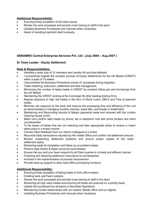 Additional Responsibility:
• Ensuring timely escalation of old claim issues.
• Review the work processes and provide cross training to staff In the team
• Updating Business Procedures and manuals when necessary.
• Assist in handling important client’s enquiry.
ABNAMRO Central Enterprise Services Pvt. Ltd - (July 2004 – Aug 2007 )
Sr Team Leader - Equity Settlement
Role & Responsibilities:
• Handling a team size of 12 members who handle UK and Asia Markets
• I successfully migrate the complex process of Equity Settlements for the UK Market (CREST)
within a span of 10 weeks.
• I documented the Business Procedures across 21 processes during migration.
• Trade matching, instruction, settlement and fails management.
• Minimizing the number of failed trades in CREST by constant follow-ups and borrowings from
the UK Market
• Maintaining the CREST ranking at No 4 amongst 36 other leading broking firms
• Regular exposure to high risk trades in the form of Stock Loans, DBV’s and Free of payment
trades
• Minimise risk exposure to the bank and improve the processing flow and efficiency of the unit
as demonstrated in managing monthly volumes, lower fails, and breaks in Intellimatch.
• Maintaining and Reconciling records of Margin payments made and received with the London
Clearing House (LCH)
• Match and confirm daily trades by phone, fax or electronic mail with prime brokers and client
counterparties
• To be aware of trades that are not matching and take appropriate action to endure a match
takes place in a timely manner
• Canvas Client feedback from our client’s colleagues in London.
• Reconcile Daily transactions reported by HK middle Office and confirm net settlement amount.
• Monitor outstanding settlement positions and ensure proper update of the trade
settlement status
• Monitoring trade till completion and follow up on problem trades
• Perform daily Nostro & Depot accounts reconciliation.
• Ensure that you and your team respond to all Client queries in a timely and efficient manner.
• Checking and releasing settlement instructions to counterparties
• Involved in the implementation of process improvement
• Provide back-up support to other back-office processing functions.
Additional Responsibility:
• Ensuring timely escalation of failing trades to front office traders.
• Creating back ups/Team Leaders.
• Review the work processes and provide cross training to staff In the team
• Monitoring all high value trades and ensuring all trades are actioned on a priority basis
• Update the scoreboard for all teams in Securities Operations
• Maintaining Cordial relationships with our traders, Middle office and our Agents
• Updating Business Procedures and manuals when necessary.
 