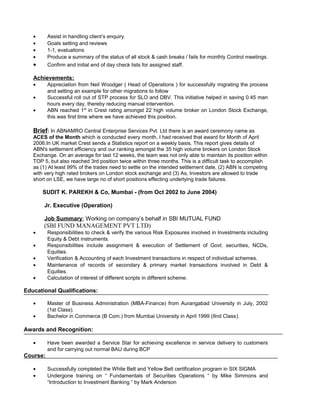 • Assist in handling client’s enquiry.
• Goals setting and reviews
• 1-1, evaluations
• Produce a summary of the status of all stock & cash breaks / fails for monthly Control meetings.
• Confirm and initial end of day check lists for assigned staff.
Achievements:
• Appreciation from Neil Woodger ( Head of Operations ) for successfully migrating the process
and setting an example for other migrations to follow
• Successful roll out of STP process for SLO and DBV. This initiative helped in saving 0.45 man
hours every day, thereby reducing manual intervention.
• ABN reached 1st
in Crest rating amongst 22 high volume broker on London Stock Exchange,
this was first time where we have achieved this position.
Brief: In ABNAMRO Central Enterprise Services Pvt. Ltd there is an award ceremony name as
ACES of the Month which is conducted every month, I had received that award for Month of April
2006.In UK market Crest sends a Statistics report on a weekly basis. This report gives details of
ABN's settlement efficiency and our ranking amongst the 35 high volume brokers on London Stock
Exchange. On an average for last 12 weeks, the team was not only able to maintain its position within
TOP 5, but also reached 3rd position twice within three months. This is a difficult task to accomplish
as (1) At least 99% of the trades need to settle on the intended settlement date, (2) ABN is competing
with very high rated brokers on London stock exchange and (3) As, Investors are allowed to trade
short on LSE, we have large no of short positions effecting underlying trade failures.
SUDIT K. PAREKH & Co, Mumbai - (from Oct 2002 to June 2004)
Jr. Executive (Operation)
Job Summary: Working on company’s behalf in SBI MUTUAL FUND
(SBI FUND MANAGEMENT PVT LTD)
• Responsibilities to check & verify the various Risk Exposures involved in Investments including
Equity & Debt instruments.
• Responsibilities include assignment & execution of Settlement of Govt. securities, NCDs,
Equities.
• Verification & Accounting of each Investment transactions in respect of individual schemes.
• Maintenance of records of secondary & primary market transactions involved in Debt &
Equities.
• Calculation of interest of different scripts in different scheme.
Educational Qualifications:
• Master of Business Administration (MBA-Finance) from Aurangabad University in July, 2002
(1st Class).
• Bachelor in Commerce (B Com.) from Mumbai University in April 1999 (IInd Class).
Awards and Recognition:
• Have been awarded a Service Star for achieving excellence in service delivery to customers
and for carrying out normal BAU during BCP
Course:
• Successfully completed the White Belt and Yellow Belt certification program in SIX SIGMA
• Undergone training on “ Fundamentals of Securities Operations “ by Mike Simmons and
“Introduction to Investment Banking “ by Mark Anderson
 