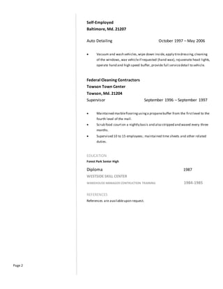 Page 2
Self-Employed
Baltimore, Md. 21207
Auto Detailing October 1997 – May 2006
 Vacuum and wash vehicles,wipe down inside,apply tiredressing,cleaning
of the windows, wax vehicleif requested (hand wax), rejuvenate head lights,
operate hand and high speed buffer, provide full servicedetail to vehicle.
Federal Cleaning Contractors
Towson Town Center
Towson, Md. 21204
Supervisor September 1996 – September 1997
 Maintained marbleflooringusinga propanebuffer from the firstlevel to the
fourth level of the mall.
 Scrub food courton a nightly basis and also stripped and waxed every three
months.
 Supervised 10 to 15 employees; maintained time sheets and other related
duties.
EDUCATION
Forest Park Senior High
Diploma 1987
WESTSIDE SKILL CENTER
WAREHOUSE MANAGER CONTRUCTION TRAINING 1984-1985
REFERENCES
References are availableupon request.
 