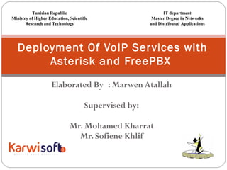 Elaborated By : Marwen Atallah
 
Supervised by:
Mr. Mohamed Kharrat
Mr. Sofiene Khlif
Deployment Of VoIP Services with
Asterisk and FreePBX
Tunisian Republic
Ministry of Higher Education, Scientific
Research and Technology
IT department
Master Degree in Networks
and Distributed Applications
 