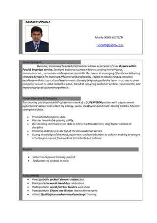 RAMAKRISHNAN.S
Mobile:00965-65079734
ram9689@yahoo.co.in
Career Synopsis
Dynamic,immensely talented professionalwith an experienceof over 8 years within
Food& Beverage service. Excellent businessacumen with outstanding interpersonal,
communications,persuasion and customercareskills. Dexterousatmanaging Operationsdelivering
strategicdirection for improved efficiency and profitability.Expertatestablishing operational
excellence within cross-culturalenvironmentsthereby developing cohesiveteamstructuresto drive
company’svision to viablerealizable goals.Adroitat analyzing customer’scriticalrequirements,and
improving overallcustomerexperience.
Career Objective& Strengths
Trustworthy and dependableProfessionalin seekof a SUPERVISORposition with advancement
opportunitieswhereIcan utilize my energy,spunk,creativenessand multi-tasking abilities.My core
strengthsinclude:
 ProminentManagerialskills.
 Possessremarkablepouring ability.
 Outstanding communication skillsto interact with customers,staff &peers acrossall
discipline.
 Immenseabilityto providetop of the classcustomerservice.
 Strong knowledgeof theexactproportionsand combinationsto utilize in making beverages
according to requestfromcocktail attendantsand patrons.
Projects
 Industrialexposuretraining project
 Evaluation of cocktail in India
Achievements
 Participated in cocktail demonstration class.
 Participated inworld bread day celebration.
 Participated in world flairbar tenders workshop.
 Participated in Chaine the Ristore chaine dinnerevent.
 Attend Qualityfocusanduniversal concierge Training.
 