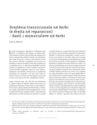 9 9
Shkolla Rajonale e Drejtësisë Tranzicionale - Buletin
Fondi për të Drejtën Humanitare
Luftërat në hapësirën e Jugosllavisë së dikurshme, gjatë
viteve të nëntëdhjeta, janë shënuar me shkelje maso-
vike të drejtave të njeriut, krime të luftës dhe pjesëmarrje të
krerëve ushtarakë dhe politikë të Serbisë si në planiﬁkimin
ashtu edhe në kryerjen e krimeve. Gjatë luftërave, krimet
dhe veprimet ushtarake në përgjithësi, janë arsyetuar me
mbrojtjen e interesave kombëtare serbe dhe të popullit serb
në republikat tjera të së dikurshmes Republikës Socialiste
Federative të Jugosllavisë. Në këtë “mbrojtje të interesave”
Armata Kombëtare Jugosllave, ndërsa më vonë Ushtria e
Jugosllavisë, nën ndihmën e formacioneve të rregullta dhe
paramilitare, nën kontrollin e saj, kanë kryer numër të
madh të krimeve në Bosnje dhe Hercegovinë, Kroaci dhe
në Kosovë, por edhe në territorin e Republikës së Serbisë.
Tregim dominues gjatë vitit 1999 dhe pas përfundimit
të regjimit totalitar të Slobodan Milošević dhe marrjes së
pushtetit pas ndryshimeve të pesë tetorit, ka qenë edhe mo-
himi i krimeve, derisa populli serb është theksuar si viktima
më e madhe. Shembulli, që është paradigmatik dhe i cili në
të njëjtën kohë ﬂet për mungesën e fakteve, edhe përkundër
këtij lëshimi, por edhe postulim për qëndrimin se populli
serb është viktima më e madhe është Propozimi i Deklaratës
për dënimin e krimeve të luftës në hapësirën e së dikurshmes
Jugosllavi, të cilën partia Demokratike e Serbisë, së pari e
nxjerr më 15 qershor të vitit 20051
, ndërsa më vonë prapë
në vitin 2010, si kundërpropozim ndaj deklaratës që e kishte
bërë koalicioni qeverisës. Në këtë propozim të deklaratës,
theksohet se “populli serb ka qenë viktima më e madhe”2
. Ky
është një prej shembujve që na ﬂet për tregimin dominues
në Serbi, në të cilin numri i viktimave serbe nuk vihet në py-
etje, gjersa viktimat e kombësive tjera relativizohen (Tadić),
mohohen (Nikolić, Koštunica etj), numri i tyre zvogëlohet
por, edhe pretendohet se janë vrarë nga bashkëkombësit e
tyre. Kështu kryetari i Serbisë Tomislav Nikolić disa ditë pas
ﬁllimit të detyrës ka deklaruar “Në Srebrenicë nuk ka pasur
gjenocid. Në Srebrenicë ka pasur krim të madh, të cilin e
kanë bërë disa pjesëtarë të popullit serb, të cilët duhen gje-
tur, sjellë para gjykatës, dhe të dënohen.”3
Me këtë kryetari
Nikolić në mënyrë të drejtpërdrejtë ka mohuar kualiﬁkimin
e krimeve në disa aktgjykime para Tribunalit të Hagës dhe
para Gjykatës Ndërkombëtare të Drejtësisë. Paraardhësi i
tij, në rolin e kryetarit të Serbisë, Boris Tadić, në vitin 2004
deklaroi se “mohimi i gjenocidit dhe krimeve janë pjesë
1 Me 28 maj të vitit 2005, Dr. Žarko Korać dhe Nataša Kandić nga klubi i ambasadorëve i partisë Liberal Demokrate kanë paraqitur Pro-
pozimin e Deklaratës për dënim të krimeve në Srebrenicë me iniciativë të tetë organizatave joqeveritare.
2 Deklarata për dënim të krimeve të luftës në hapësirën e Jugosllavisë së dikurshme, Partia Demokratike e Serbisë, qasur me 8.1.2014 në
http://dss.rs/ëp-content/uploads/2012/09/60_Deklaracija-o-osudi-ratnih-zlocina-na-prostoru-nekadasnje-Jugoslavije-2-februar-2010.
pdf.
3 “Nikolić mohon gjenocidin në Srebrenicë“, qasur më 16.2.2014. në http://www.dë.de/nikoli%C4%87-negira-genocid-u-
srebrenici/a-15993945.
Drejtësia tranzicionale në Serbi
(e drejta në reparacion)
- Rasti i memorialeve në Serbi
Luka Z. Božović
 