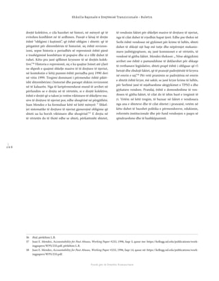 1 0 6
Shkolla Rajonale e Drejtësisë Tranzicionale - Buletin
Fondi për të Drejtën Humanitare
drejtë kolektive, e cila bazohet në histori, në mënyrë që të
evitohen konﬂiktet në të ardhmen. Pasojë e kësaj të drejte
është “obligimi i kujtimit”, që është obligim i shtetit: që të
përgatitet për shtrembërim të historisë, siç është revizion-
izmi, sepse historia e periudhës së represionit është pjesë
e trashëgimisë kombëtare të popujve dhe si e tillë duhet të
ruhet. Këto pra janë qëllimet kryesore të së drejtës kolek-
tive.“36
Historia e represionit, siç e ka quajtur Joinet atë çfarë
ne shpesh e quajmë shkelje masive të të drejtave të njeriut,
në kontekstin e këtij punimi është periudha prej 1990 deri
në vitin 1999. Tregimi dominant i përmendur është pikër-
isht shtrembërimi i historisë dhe paraqet shikim revizionist
në të kaluarën. Nga të lartpërmendurat mund të arrihet në
përfundim se e drejta në të vërtetën, si e drejtë kolektive,
është e drejtë që u takon jo vetëm viktimave të shkeljeve ma-
sive të drejtave të njeriut por, edhe shoqërisë në përgjithësi.
Juan Mendez e ka formuluar këtë në këtë mënyrë: “ Shkel-
jet sistematike të drejtave të njeriut gjenerojnë obligime që
shteti ua ka borxh viktimave dhe shoqërisë.“37
E drejta në
të vërtetën do të thotë edhe se shteti, përkatësisht shtetet,
të vendosin faktet për shkeljet masive të drejtave të njeriut,
nga të cilat duhet të rrjedhin hapat tjerë. Edhe pse theksi në
Serbi është vendosur në gjykimet për krime të luftës, shteti
duhet të shkojë një hap më tutje dhe nëpërmjet mekaniz-
mave jashtëgjyqësore, siç janë komisionet e së vërtetës, të
vendosë të gjitha faktet. Mendez thekson: „ Nëse aktgjykimi
arrihet ose është e pamundshme të deklarohet për shkaqe
të rrethanave legjislative, shteti prapë është i obliguar që t’i
hetojë dhe zbulojë faktet, që të pranojë padrejtësitë të kryera
në emrin e saj.“38
Për vetë pranimin se padrejtësia në emrin
e shtetit është kryer, më saktë, se janë kryer krime të luftës,
për Serbinë janë të mjaftueshme aktgjykimet e TPNJ-s dhe
gjykatave vendore. Prandaj, është e domosdoshme të ven-
dosen të gjitha faktet, të cilat do të ishin bazë e tregimit të
ri. Vetëm në këtë tregim, të bazuar në faktet e vendosura
nga ana e shteteve dhe të cilat shtetet i pranojnë, vetëm në
këto duhet të bazohet politika e përmendoreve, edukimin,
reformën institucionale dhe për fund vendosjen e paqes së
qëndrueshme dhe të bashkëpunimit.
36 Ibid, përkthim L.B.
37 Juan E. Mendez, Accountability for Past Abuses, Working Paper #233, 1996, faqe 3, qasur me: https://kellogg.nd.edu/publications/work-
ingpapers/WPS/233.pdf, përkthim L.B.
38 Juan E. Mendez, Accountability for Past Abuses, Working Paper #233, 1996, faqe 14, qasur në: https://kellogg.nd.edu/publications/work-
ingpapers/WPS/233.pdf.
 