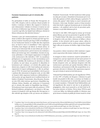 1 1 0
Shkolla Rajonale e Drejtësisë Tranzicionale - Buletin
Fondi për të Drejtën Humanitare
Formimi i komisioneve për të vërtetën dhe
pajtimin
Pas përfundimit të luftës në Bosnje dhe Hercegovinë, në
vitin 1995, shoqëria civile ka realizuar shumë projekte në
fushën e vendosjes së fakteve dhe tregimit të vërtetës siç
janë: dokumentimi i shkeljeve të drejtave të njeriut me anë
të marrjes së deklaratave nga viktimat, shënimit të tregime-
ve pozitive nga lufta, kur fqinjët kanë ndihmuar, xhirimit të
ﬁlmave dokumentar dhe aktivitete botuese.55
Tentimet e para për institucionalizimin e procesit të ven-
dosjes së fakteve dhe tregimit të vërtetës janë bërë nga Fon-
dacioni, Instituti Amerikan për Paqe (USIP) në bashkëpun-
im me Fondacionin Qytetar të Tuzllës dhe disa organizata
tjera, në fund të viteve të nëntëdhjeta.56
Këto organizata,
së bashku, kanë dërguar një shkrim në shumë adresa, në
mënyrë që të informojnë dhe të nisin debate për nevojën e
vendosjes së institucioneve, që do të merren me vendosjen e
fakteve për krimet nga vitet e nëntëdhjeta. Iniciativa ka sig-
uruar përkrahjen e rreth dyqind organizatave të shoqërisë
civile, institucioneve dhe individëve. USIP i ka mundësuar
përfaqësuesve të organizatave, të cilat i ka kontaktuar që të
vizitojnë mbledhje dhe konferenca të ndryshme në shtete
të jashtme, ku janë takuar me punëtorë të dikurshëm të
komisioneve për vendosjen e së vërtetës dhe pajtimit nga
shtetet tjera, ekspertë, të cilët i kanë njoftuar për mënyrat e
organizimit të trupave jashtëgjyqësore, si dhe me përfaqë-
sues të TPNJ. Në mënyrë që të përmblidhet i tërë ky proces
i njoftimit dhe informimit të shoqërisë civile, në vitin 2000
në Sarajevë është organizuar konferenca ndërkombëtare, e
cila ka pritur një nga ekspertët më të mëdhenj botërorë në
fushën e Drejtësisë Tranzicionale, Alexa Borainea. Boraine,
në vitin 1995, është emëruar, nga kryetari i Republikës Jug-
Afrikane Nelson Mandela, për nënkryetar të Komisionit
për të vërtetën dhe pajtim në Republikën Jug-Afrikane.57
Në konferencë kanë marrë pjesë edhe ish-prokurori i TPNJ
Richard Goldstone, përfaqësuesit e më shumë se 100 orga-
nizatave të shoqërisë civile nga Bosnja dhe Hercegovina, si
dhe individë nga shoqëria civile, që merren më çështjen e
Drejtësisë Tranzicionale. Në këtë konferencë është paraqi-
tur ideja për nevojën e themelimit të Komisionit për të vër-
tetën dhe pajtimin në BeH, ndërsa Shoqata e qytetarëve “E
vërteta dhe pajtimi” është dashur ta marrë iniciativën për
formimin e këtij trupi. Rezultati i punës së kësaj iniciative
është bërë drafti i Ligjit për Komisionin për të vërtetën dhe
pajtimin, i cili asnjëherë nuk ka hyrë në procedurë parla-
mentare e as që është diskutuar për të.
Në fund të vitit 2005, USIP prapë ka tentuar që të kryejë
planin ﬁllestar, por tani me partneritet të ngushtë më OJQ-
në “Projekti Dejton” dhe duke mos u kuﬁzuar në rrjetëzim
të shoqërive civile, por duke u fokusuar në lidhjen e elitave
politike. As kjo iniciativë nuk ka pasur sukses, ndërsa ky
grup punues asnjëherë nuk ka vendosur propozim konkret
ligjor, edhe pse ka punuar në draftin e ligjit të kësaj Shoqa-
te.58
Ana pozitive e këtyre iniciativave është rrjetëzimi i organi-
zatave joqeveritare dhe krijimi i kulturës së dialogut.59
Si mungesa të këtyre iniciativave mund të përmendën jo-
transparenca, pasi që organizatat që kanë qenë partnere të
USIP asnjëherë nuk kanë organizuar konsultime të gjëra
brenda shoqërisë civile, ose ndërmjet shoqërisë civile dhe
institucioneve qeverisëse për pyetjet themelore lidhur me
themelimin e një komisioni të tillë, dhe mospërfshirje në or-
ganizatat relevante të viktimave dhe organizatave joqeveri-
tare për të drejta të njeriut në tërë këtë proces.
Tribunali Penal Ndërkombëtar për ish-Jugosllavinë (TPNJ),
në vitin 1997, së bashku më shoqatat e viktimave ka qenë
kundër një projekti të tillë, duke u arsyetuar me bindjen se
aktivitetet e Komisionit për të vërtetën dhe pajtimin mund
të cenojnë mandatin e Tribunalit Penal Ndërkombëtar për
ish-Jugosllavinë dhe mund të vijë deri te një gërshetim i
përgjegjësive, duke marrë parasysh se në këtë kohë ka ﬁl-
luar puna intensive në hetime. Përveç kësaj TPNJ ka qenë
i rezervuar lidhur me deklaratat publike të viktimave, pasi
që ka besuar se biseda në publik për krimet mund të cenojë
55 E qasshme: http://www.ba.undp.org/content/dam/bosnia_and_herzegovina/docs/Research&Publications/Crises%20Prevention%20and
%20Recovery/Looking%20Back,%20Looking%20Forward-%20Promoting%20Dialogue%20through%20Truth-Seeking%20in%20Bos-
nia%20and%20Herzegovina/BiH_pogled_u_proslost_kao_put_prema_buducnosti.pdf, hapur me: Janar 2014, faqe 10.
56 E qasshme: http://www.civilnodrustvo.ba/ﬁles/docs/UNDP/Mehanizmi_suocavanja_s_prosloscu.exe.pdf, hapur me: Janar 2014, faqe 5.
57 E qasshme: http://ictj.org/about/alex-boraine, hapur me: Janar 2014.
58 E qasshme: http://www.mpr.gov.ba/web_dokumenti/Vodic%20kroz%20tranzicijsku%20pravdu%20u%20BiH.pdf, hapur me: Janar 2014,
faqe 55.
59 E qasshme: http://www.civilnodrustvo.ba/ﬁles/docs/UNDP/Mehanizmi_suocavanja_s_prosloscu.exe.pdf, hapur me: Janar 2014, faqe 5.
 