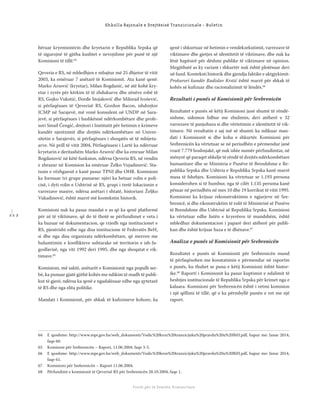 1 1 2
Shkolla Rajonale e Drejtësisë Tranzicionale - Buletin
Fondi për të Drejtën Humanitare
hëruar kryeministrin dhe kryetarin e Republika Srpska që
të sigurojnë të gjitha kushtet e nevojshme për punë të një
Komisioni të tillë.64
Qeveria e RS, në mbledhjen e mbajtur më 25 dhjetor të vitit
2003, ka emëruar 7 anëtarë të Komisionit. Ata kanë qenë:
Marko Arsović (kryetar), Milan Bogdanić, në atë kohë kry-
etar i zyrës për kërkim të të zhdukurve dhe zënëve robë të
RS, Gojko Vukotić, Đorđe Stojaković dhe Milorad Ivošević,
si përfaqësues të Qeverisë RS, Gordon Bacon, ishdrejtor
ICMP në Sarajevë, më vonë konsulent në UNDP në Sara-
jevë, si përfaqësues i bashkësisë ndërkombëtare dhe profe-
sori Smail Čengić, drejtori i Institutit për hetimin e krimeve
kundër njerëzimit dhe drejtës ndërkombëtare në Univer-
sitetin e Sarajevës, si përfaqësues i shoqatës së të mbijetu-
arve. Në prill të vitit 2004, Përfaqësuesi i Lartë ka ndërruar
kryetarin e deritashëm Marko Arsović dhe ka emruar Milan
Bogdanović në këtë funksion, ndërsa Qeveria RS, në vendin
e zbrazur në Komision ka emëruar Želko Vujadinović. Sta-
tusin e vëzhguesit e kanë pasur TPNJ dhe OHR. Komisioni
ka formuar tri grupe punuese: njëri ka hetuar rolin e poli-
cisë, i dyti rolin e Ushtrisë së RS, grupi i tretë lokacionin e
varrezave masive, ndërsa anëtari i shtatë, historiani Željko
Vukadinović, është marrë më kontekstin historik.
Komisioni nuk ka pasur mandat e as që ka qenë platformë
për zë të viktimave, që do të thotë se përfundimet e veta i
ka bazuar në dokumentacion, qe rrjedh nga institucionet e
RS, pjesërisht edhe nga disa institucione të Federatës BeH,
si dhe nga disa organizata ndërkombëtare, që merren me
hulumtimin e konﬂikteve ushtarake në territorin e ish-Ju-
gosllavisë, nga viti 1992 deri 1995, dhe nga shoqatat e vik-
timave.65
Komisioni, më saktë, anëtarët e Komisionit nga populli ser-
bë, ka punuar gjatë gjithë kohës me ndikim të madh të publi-
kut të gjerë, ndërsa ka qenë e ngadalësuar edhe nga qytetarë
të RS dhe nga elita politike.
Mandati i Komisionit, për shkak të kuﬁzimeve kohore, ka
qenë i shkurtuar në hetimin e vendekzekutimit, varrezave të
viktimave dhe gjetjes së identitetit të viktimave, dhe nuk ka
lënë hapësirë për dëshmi publike të viktimave në opinion.
Megjithatë as ky variant i shkurtër nuk është plotësuar deri
në fund. Konteksti historik dhe gjendja faktike e aktgjykimit:
Prokurori kundër Radislav Krstić është marrë për shkak të
kohës së kuﬁzuar dhe racionalizimit të lëndës.66
Rezultati i punës së Komisionit për Srebrenicën
Rezultatet e punës së këtij Komisioni janë shumë të rëndë-
sishme, sidomos lidhur me zbulimin, deri atëherë e 32
varrezave të panjohura si dhe vërtetimin e identitetit të vik-
timave. Në rezultatin e saj më së shumti ka ndikuar man-
dati i Komisionit si dhe koha e shkurtër. Komisioni për
Srebrenicën ka vërtetuar se në periudhën e përmendur janë
vrarë 7.779 boshnjakë, që nuk ishte numër përfundimtar, në
mënyrë që paraqet shkelje të rëndë të drejtës ndërkombëtare
humanitare dhe se Ministria e Punëve të Brendshme e Re-
publika Srpska dhe Ushtria e Republika Srpska kanë marrë
masa të fshehjes. Komisioni ka vërtetuar se 1.193 persona
konsiderohen si të humbur, nga të cilët 1.135 persona kanë
pësuar në periudhën në mes 10 dhe 19 korrikut të vitit 1995.
Komisioni ka krijuar rekonstruktimin e ngjarjeve në Sre-
brenicë, si dhe rikonstruktim të rolit të Ministrisë së Punëve
të Brendshme dhe Ushtrisë së Republika Srpska. Komisioni
ka vërtetuar edhe listën e kryerësve të mundshëm, është
mbledhur dokumentacion i paparë deri atëherë për publi-
kun dhe është krijuar baza e të dhënave.67
Analiza e punës së Komisionit për Srebrenicën
Rezultatet e punës së Komisionit për Srebrenicën mund
të përfaqësohen me konstatimin e përmendur në raportin
e punës, ku thuhet se puna e këtij Komisioni është histor-
ike.68
Raporti i Komisionit ka pasur kuptimin e ndalimit të
heshtjes institucionale të Republika Srpska për krimet nga e
kaluara. Komisioni për Srebrenicën është i vetmi komision
i një qëllimi të tillë, që e ka përmbyllë punën e vet me një
raport.
64 E qasshme: http://www.mpr.gov.ba/web_dokumenti/Vodic%20kroz%20tranzicijsku%20pravdu%20u%20BiH.pdf, hapur me: Janar 2014,
faqe 60.
65 Komisoni për Srebrenicën – Raport, 11.06.2004. faqe 3-5.
66 E qasshme: http://www.mpr.gov.ba/web_dokumenti/Vodic%20kroz%20tranzicijsku%20pravdu%20u%20BiH.pdf, hapur me: Janar 2014,
faqe 61.
67 Komisioni për Srebrenicën – Raport 11.06.2004.
68 Përfundimt e komisionit të Qeverisë RS për Srebrenicën 28.10.2004, faqe 1.
 