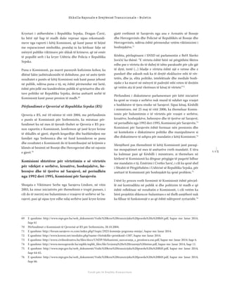 1 1 3
Shkolla Rajonale e Drejtësisë Tranzicionale - Buletin
Fondi për të Drejtën Humanitare
Kryetari i atëhershëm i Republika Srpska, Dragan Čavić,
ka bërë një hap të madh duke vepruar sipas rekomandi-
meve nga raporti i këtij Komisioni, që kanë pasur të bëjnë
me reparacionet simbolike, prandaj iu ka kërkuar falje në
mënyrë publike viktimave për shkak të krimeve, që në emër
të popullit serb i ka kryer Ushtria dhe Policia e Republika
Srpska.
Puna e Komisionit, pa marrë parasysh kuﬁzimin kohor, ka
dhënë fakte jashtëzakonisht të dobishme, por në anën tjetër
rezultatet e punës së këtij Komisioni nuk kanë pasur jehonë
në publik, ndërsa puna e tij, siç është përmendur më lartë,
është përcjellë me kundërshtim publik të qytetarëve dhe eli-
tave politike në Republika Srpska, derisa anëtarët serbë të
Komisionit kanë pasur presion të madh.69
Përfundimet e Qeverisë së Republika Srpska (RS)
Qeveria e RS, më 10 nëntor të vitit 2004, me përfundimin
e punës së Komisionit për Srebrenicën, ka miratuar për-
fundimet ku në mes të tjerash thuhet se Qeveria e RS pra-
non raportin e Komisionit, konﬁrmon që janë kryer krime
të shkallës së gjerë, shpreh keqardhje dhe bashkëndjesi me
familjet nga Srebrenica dhe në fund konsideron se puna
dhe rezultatet e Komisionit do të kontribuojnë në krijimin e
klimës së besimit në Bosnje dhe Hercegovinë dhe në rajonin
e gjerë.70
Komisioni shtetëror për vërtetimin e së vërtetës
për vdekjet e serbëve, kroatëve, boshnjakëve, he-
brenjve dhe të tjerëve në Sarajevë, në periudhën
nga 1992 deri 1995, Komisioni për Sarajevën
Shoqata e Viktimave Serbe nga Sarajeva Lindore, në vitin
2003, ka nisur iniciativën për themelimin e trupit punues, i
cili do të merrej me hulumtimin e vrasjeve të serbëve në Sa-
rajevë, pasi që sipas tyre edhe ndaj serbëve janë kryer krime
gjatë rrethimit të Sarajevës nga ana e Armatës së Bosnje
dhe Hercegovinës dhe Policisë së Republikës së Bosnje dhe
Hercegovinës, ndërsa është përmendur vetëm viktimizimi i
boshnjakëve.71
Kështu, përfaqësuesi i SNSD në parlamentin e BeH Slavko
Jovičić ka thënë: “E vërteta është bërë në përgjithësi ﬁktive
edhe pse e vërteta do të duhej të ishte parakusht për çdo gjë
të dytë, tretë (...) Madje e vërteta është një e vetme dhe e
pandarë dhe askush nuk ka të drejtë ekskluzive mbi të vër-
tetën, dhe ja, elita politike, intelektuale dhe mediale bosh-
njake e ka marrë në mënyrë të padrejtë mbi veten të drejtën
që vetëm ata të jenë vlerësues të kësaj të vërtete.“72
Përfundimi i diskutimeve parlamentare për këtë iniciativë
ka qenë se vrasja e serbëve nuk mund të ndahet nga vrasjet
e bashkësive të tjera etnike në Sarajevë. Sipas kësaj, Këshilli
i ministrave, më 25 maj të vitit 2006, ka themeluar Komis-
ionin për hulumtimin e të vërtetës për vrasjet e serbëve,
kroatëve, boshnjakëve, hebrenjve dhe të tjerëve në Sarajevë,
në periudhën nga 1992 deri 1995, Komisioni për Sarajevën.73
Komisioni për Sarajevën është formuar nën presionin dhe
në kontekstin e diskutimeve politike dhe manipulimeve si
dhe diskutimeve të ashpra për mandatin e këtij Komisioni.74
Menjëherë pas themelimit të këtij Komisionit janë paraqi-
tur mospajtimet në mes të anëtarëve rreth mandatit. E tëra
ka kulmuar pasi që Këshilli i ministrave, si themelues në
kërkesë të Komisionit ka dërguar përgjigje të paqartë lidhur
me mandatin e tij. Emërimi i Cvetko Savić, i cili ka qenë shef
i Shtabit të Përgjithshëm i Ushtrisë së Republika Srpska, për
anëtarë të Komisionit për boshnjakët ka qenë problem.75
I tërë ky proces rreth formimit të Komisionit është përcjel-
lë më kontradikta në publik si dhe politizim të madh e që
është reﬂektuar në rezultatin e Komisionit, i cili vetëm ka
bërë projektin shkencor-hulumtues e në thelb asnjëherë nuk
ka ﬁlluar të funksionojë e as që është ndërprerë zyrtarisht.76
69 E qasshme: http://www.mpr.gov.ba/web_dokumenti/Vodic%20kroz%20tranzicijsku%20pravdu%20u%20BiH.pdf, hapur me: Janar 2014,
faqe 61
70 Përfundimet e Komisionit të Qeverisë së RS për Srebrenicën, 28.10.2004.
71 E qasshme: http://forum.sarajevo-rs.com/index.php?/topic/2923-komisija-pogresna-misija/, hapur me: Janar 2014.
72 E qasshme: http://www.koreni.net/modules.php?name=Neës&ﬁle=print&sid=1307, hapur me: Janar 2014.
73 E qasshme: http://www.civilnodrustvo.ba/ﬁles/docs/UNDP/Mehanizmi_suocavanja_s_prosloscu.exe.pdf, hapur me: Janar 2014, faqe 6.
74 E qasshme: http://www.mrezapravde.ba/mpbh/mpbh_ﬁles/ﬁle/Izvjestaj%20o%20trazenju%20istine.pdf, hapur me: Janar 2014, faqe 11.
75 E qasshme: http://www.mpr.gov.ba/web_dokumenti/Vodic%20kroz%20tranzicijsku%20pravdu%20u%20BiH.pdf, hapur me: Janar 2014,
faqe 64-65.
76 E qasshme: http://www.mpr.gov.ba/web_dokumenti/Vodic%20kroz%20tranzicijsku%20pravdu%20u%20BiH.pdf, hapur me: Janar 2014,
faqe 66.
 