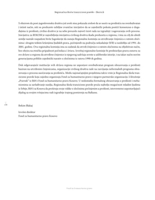 1 0
Regionalna škola tranzicione pravde - Zbornik
Fond za humanitarno pravo
S obzirom da post-jugoslovenska društva još uvek nisu pokazala zrelost da se suoče sa prošlošću na sveobuhvatan
i istinit način, niti su preduzete ozbiljne zvanične inicijative da se zajednički pokuša postići konsenzus o doga-
đajima iz prošlosti, civilno društvo je na sebe preuzelo najveći teret rada na izgradnji i zagovaranju ovih procesa.
Inicijativa za REKOM je najozbiljnija inicijativa civilnog društva ikada preduzeta u regionu, i ima za cilj da ubedi
zemlje nastale raspadom bivše Jugoslavije da osnuju Regionalnu komisiju za utvrđivanje činjenica o ratnim zloči-
nima i drugim teškim kršenjima ljudskih prava, počinjenih na području nekadašnje SFRJ u razdoblju od 1991. do
2001. godine. Ova regionalna komisija ima za zadatak da utvrdi činjenice o ratnim zločinima na objektivan način,
bez obzira na etničku pripadnost počinilaca i žrtava. Izveštaj regionalne komisije bi predstavljao pravu osnovu za
sve države u regionu da utvrđene činjenice iz njegovog sadržaja uvrste u udžbenike istorije, i na takav način novim
generacijama približe zajednički narativ o zločinima iz ratova 1990-ih godina.
Dok odgovarajuće institucije svih država regiona ne uspostave sveobuhvatan program obrazovanja o prošlosti
baziran na utvrđenim činjenicama, organizacije civilnog društva rade na razvijanju neformalnih programa obra-
zovanja o procesu suočavanja sa prošlošću. Među najznačajnijim projektima takve vrste je Regionalna škola tran-
zicione pravde koju zajedno organizuju Fond za humanitarno pravo i njegove partnerske organizacije, Udruženje
„Pravnik“ iz BiH i Fond za humanitarno pravo Kosovo. U nedostatku formalnog obrazovanja o prošlosti i meha-
nizmima za savlađivanje nasilja, Regionalna škola tranzicione pravde pruža najbolju mogućnost mladim ljudima
iz Srbije, BiH i sa Kosova da proširuju svoje vidike o zločinima počinjenim u prošlosti, istovremeno uspostavljajući
dijalog sa svojim vršnjacima radi izgradnje trajnog pomirenja na Balkanu.
Bekim Blakaj
Izvršni direktor
Fond za humanitarno pravo Kosovo
 