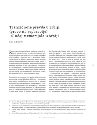 1 1
Regionalna škola tranzicione pravde - Zbornik
Fond za humanitarno pravo
Ratovi na prostoru nekadašnje Jugoslavije tokom deve-
desetih godina obeleženi su masovnim kršenjem ljud-
skih prava, ratnim zločinima i učešćem vojnog i političkog
vrha Srbije kako u planiranju, tako i u sprovođenju zločina.
Tokom ratova su zločini, i uopšte ratna dejstva, pravdani
zaštitom srpskih nacionalnih interesa i srpskog naroda u
drugim republikama nekadašnje Socijalističke Federativne
Republike Jugoslavije. U toj „zaštiti interesa“, Jugosloven-
ska narodna armija, a kasnije i Vojska Jugoslavije, uz pomoć
regularnih i paravojnih jedinica pod svojom kontrolom,
počinile su veliki broj zločina u Bosni i Hercegovini, Hrvats-
koj i na Kosovu, ali i na teritoriji Republike Srbije.
Dominantan narativ nakon 1999. godine, a i po okončanju
autoritarnog režima Slobodana Miloševića i preuzimanju
vlasti nakon petooktobarskih promena, bio je negiranje
zločina, dok je srpski narod istican kao najveća žrtva. Prim-
er koji je paradigmatičan, i koji ujedno govori o nedostatku
činjenica, ali uprkos tome zastupanju, pa čak i postuliranju
stava da je srpski narod najveća žrtva je Predlog deklaracije
o osudi ratnih zločina na prostoru nekadašnje Jugoslavije
koji Demokratska stranka Srbije inicijalno podnosi 15.
juna 2005. godine1
, a zatim ponovo 2010. godine kao pro-
tivpredlog deklaraciji koju je podnela vladajuća koalicija. U
tom predlogu deklaracije se naglašava da je „srpski narod
bio najveća žrtva“2
. Ovo je jedan od primera koji nam
govori o dominantnom narativu u Srbiji, u kome se broj
žrtava srpske nacionalnosti ne dovodi u pitanje, dok se žrtve
druge nacionalnosti relativizuju (Tadić), negiraju (Nikolić,
Koštunica, itd), njihov broj se smanjuje, pa se čak i tvrdi da
su stradale od svojih sunarodnika. Tako je predsednik Srbije
Tomislav Nikolić par dana po stupanju na dužnost izjavio:
“U Srebrenici nije bilo genocida. U Srebrenici je bio veliki
zločin, koji su počinili neki pripadnici srpskog naroda, koje
treba pronaći, izvesti pred sud i kazniti.”3
Time je predsednik
Nikolić direktno negirao kvaliﬁkaciju zločina u nizu presu-
da pred Tribunalom u Hagu i pred Međunarodnim sudom
pravde. Njegov prethodnik na mestu predsednika Repub-
like Srbije, Boris Tadić, 2004. godine je izjavio da su “negi-
ranje genocida i zločina sastavni deo demokratske debate i
ustavom garantovanog prava na slobodu mišljenja i govo-
ra”4
. Vremenom je stav korigovao, ali je u popularnoj emisiji
1 28. maja 2005. godine, dr Žarko Korać i Nataša Mićić iz poslaničkog kluba Liberalno demokratske partije podnose Predlog deklaracije o
osudi zločina u Srebrenici na inicijativu osam nevladinih organizacija.
2 Deklaracija o osudi ratnih zločina na prostoru nekadašnje Jugoslavije, Demokratska stranka Srbije, pristupljeno 8.1.2014 na http://dss.rs/
wp-content/uploads/2012/09/60_Deklaracija-o-osudi-ratnih-zlocina-na-prostoru-nekadasnje-Jugoslavije-2-februar-2010.pdf.
3 “Nikolić negira genocid u Srebrenici“, pristupljeno 16.2.2014. na http://www.dw.de/nikoli%C4%87-negira-genocid-u-srebrenici/a-159
93945.
4 „Početak kraja negiranja genocida“, pristupljeno 28.2.2014. na http://balkans.aljazeera.net/vijesti/pocetak-kraja-negiranja-genocida.
Tranziciona pravda u Srbiji
(pravo na reparacije)
-Slučaj memorijala u Srbiji
Luka Z. Božović
 