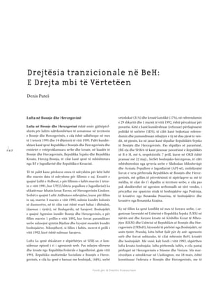 1 4 2
Shkolla Rajonale e Drejtësisë Tranzicionale - Buletin
Fondi për të Drejtën Humanitare
Lufta në Bosnje dhe Hercegovinë
Lufta në Bosnje dhe Hercegovinë është emër gjithëpërf-
shirës për luftën ndërkombëtare të armatosur në territorin
e Bosnje dhe Hercegovinës, e cila është udhëhequr në mes
të 1 tetorit 1991 dhe 14 dhjetorit të vitit 1995. Palët kundër-
shtare kanë qenë Republika e Bosnjës dhe Hercegovinës dhe
entitetet e vetëproklamuara serbe dhe kroate, në kuadër të
Bosnje dhe Hercegovinës, Republika Srpska dhe Republika
Kroate, Herceg-Bosnja, të cilat kanë qenë të mbështetura
nga RF e Jugosllavisë dhe Republika e Kroacisë.
Të tri palët kane përdorur emra të ndryshëm për këtë luftë
dhe marrin data të ndryshme për ﬁllimin e saj. Kroatët e
quajnë Luftë e Atdheut, e për ﬁllimin e luftës marrin 1 tetor-
in e vitit 1991, kur UPJ (Ushtria popullore e Jugosllavisë) ka
shkatërruar fshatin kroat Ravno, në Hercegovinën Lindore.
Serbët e quajnë Luftë Atdhetaro-mbrojtëse, kurse për ﬁllim
te saj, marrin 3 marsin e vitit 1992, sulmin kundër kolonës
së dasmorëve, në të cilin rast është vrarë babai i dhëndrit,
(dasmor i vjetër), në Bashqarshi, në Sarajevë. Boshnjakët
e quajnë Agresion kundër Bosnje dhe Hercegovinës, e për
ﬁllim marrin 1 prillin e vitit 1992, kur forcat paramilitare
serbe sulmojnë qytetin Bijeline dhe kryejnë masakër kundër
boshnjakëve. Ndonjëherë, si ﬁllim i luftës, merret 6 prilli i
vitit 1992, kurë është sulmuar Sarajeva.
Lufta ka qenë shkaktare e shpërbërjes së SFRJ-se, e kon-
sideruar episod i ri i agresionit serb. Pas ndarjes sllovene
dhe kroate nga Republika Federale e Jugosllavisë, gjate vitit
1991, Republika multietnike Socialiste e Bosnjës e Herce-
govinës, e cila ka qenë e banuar me boshnjak, (44%), serbë
ortodoksë (31%) dhe kroatë katolikë (17%), në referendumin
e 29 shkurtit dhe 1 marsit të vitit 1992, është përcaktuar për
pavarësi. Këtë e kanë kundërshtuar (refuzuar) përfaqësuesit
politikë të serbëve (SDS), të cilët kanë bojkotuar referen-
dumin dhe pamundësuan mbajtjen e tij në disa pjesë te ven-
dit, në pjesën, ku në janar kanë shpallur Republikën Srpska
të Bosnjës dhe Hercegovinës. Pas shpalljes së pavarësisë,
(BE-eja dhe SHBA-të kanë pranuar pavarësinë e Republikës
së B e H, më 6, respektivisht 7 prill, kurse në OKB është
pranuar më 22 maj)., Serbët boshnjako-hercegovas, të cilët
mbështeteshin nga qeveria serbe e Sllobodan Milosheviqit
dhe Armata Popullore e Jugosllavisë (APJ-së), mobilizojnë
forcat e veta përbrenda Republikës së Bosnjës dhe Herce-
govinës, më qellim të përvetësimit të sipërfaqeve sa më të
mëdha, të cilat do t’i shpallin si territore serbe, e cila pas
pak shndërrohet në agresion serbomadh në tërë vendin, i
përcjellur me spastrim etnik të boshnjakëve nga Podrinja,
të kroatëve nga Bosanska Posavina, të boshnjakëve dhe
kroatëve nga Bosanjska Krajina.
Ky në ﬁllim ka qenë konﬂikt në mes të forcave serbe, i or-
ganizuar kryesisht në Ushtrinë e Republika Srpska (URS) në
njërën anë dhe forcave kroate në Këshillin Kroat të Mbro-
jtjes (KKM) dhe Ushtrisë së Republikës së Bosnjës dhe Her-
cegovinës (URBeH), kryesisht të përbërë nga Boshnjakët, në
anën tjetër. Prandaj, këtu bëhet fjalë për dy anë: agresorin
serb dhe forcat ushtarake, të cilat mbronin BeH, kroatët
dhe boshnjakët. Më vonë, kah fundi i vitit 1992, shpërthen
lufta kroato-boshnjake, lufta përbrenda luftës, e cila pastaj
përhapet në Hercegovinën e Mesme dhe Veriore. Me mar-
rëveshjen e nënshkruar në Uashington, me 18 mars, është
konstituuar Federata e Bosnjës dhe Hercegovinës, me të
Drejtësia tranzicionale në BeH:
E Drejta mbi të Vërtetëen
Denis Puteš
 