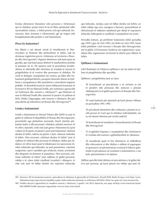 1 4 7
Shkolla Rajonale e Drejtësisë Tranzicionale - Buletin
Fondi për të Drejtën Humanitare
Krahas shënimeve themelore mbi personin e viktimizuar
apo të zhdukur, pranë emrit të tij në libër, qëndrojnë edhe
nacionaliteti, statusi , a është person civil apo ushtarak, for-
macioni, data, komuna e viktimizimit, gjë që tregon mbi
kompleksitetin dhe peshën e vetë hulumtimit.
Përse ky hulumtim?
Pas dhjetë e më shumë vitesh të nënshkrimit të Mar-
rëveshjes së Dejtonit dhe përfundimit të luftës, nuk ka
ekzistuar regjistrimi preciz i viktimave në territorin e Bosn-
jës dhe Hercegovinës. Organet shtetërore nuk kanë qenë në
gjendje, apo nuk kanë pasur dëshirë të mjaftueshme politike
të punojnë në të. Në opinion janë të pranishme kundër-
shtime të ndërsjella dhe vlerësime të vrazhda të numrit të
përgjithshëm të të vrarëve dhe personave të zhdukur. Në
vend të dialogut, manipulimi me numra, pa fakte dhe hu-
lumtimit gjithëpërfshirës, paraqiste elemente shtesë në thël-
limin e mospajtimeve dhe stimulimin e atmosferës negative
politike. Si shembull mund të mirën deklaratat konstante të
kryetarit te RS-ka Milorad Dodik, për mohimin e gjenocidit
në Srebrenicë dhe numrin e viktimave205
, apo fërkimet në
mes të Milorad Dodik dhe ministrit të punëve të jashtme të
BeH, Zlatko Llagumgjija, mbi numrin e viktimave, ﬂet për
atmosferën që mbretëron në Bosnje dhe Hercegovinë206
.
Lënda e hulumtimit
Lëndë e hulumtimit të Mirsad Tokača dhe QHD-se janë të
gjithë të vdekurit të Republikës së Bosnje dhe Hercegovinës,
pavarësisht nga përkatësia nacionale, fetarë çfarëdo për-
katësie tjetër, si dhe personat e zhdukur, mbetjet mortore, të
të cilëve, mjerisht, ende nuk janë gjetur. Hulumtimi ka qenë
i ndarë në dy pjesë; në pjesën e parë janë hulumtuar viktimat
direkte të luftës, ndërsa në pjesën e dytë, viktimat indirekte
të luftës. Nën nocionin „viktimat direkte të luftës“ janë të
radhitur të vdekurit dhe personat të zhdukur, vdekja apo zh-
dukja e të cilëve kanë qenë të shkaktuara me operacione di-
rekte ushtarake apo luftarake, siç janë granatimet, veprimet
snajperiste, zjarri i pushkës apo artilerisë, minat, arrestimet
dhe dërgimet në drejtime të panjohura. Nën nocionin „vik-
timat indirekte të luftës“ janë radhitur të gjithë personat,
vdekja e të cilave është rrjedhojë (rezultat) i shkaqeve, të
cilat nuk janë në lidhje direkte me veprimet ushtarake
apo luftarake, mirëpo, janë në lidhje direkte më luftën, sic
është vdekja nga uria, mungesa e barnave, pamundësisë së
shfrytëzimit të ndihmës mjekësorë për shkak të veprimeve
luftarake, fatkeqësitë si rrjedhojë e manipulimit me armë.
Periudha kohore, që përfshinë hulumtimi është periudha
nga 1992 e gjer në vitin 1995, me theks në vitin 1991, kurse
është përfshirë i tërë territori i Bosnjës dhe Hercegovinës,
më të gjitha 110 komunat, konform me regjistrimin e pop-
ullsisë dhe organizimin territorial të shtetit para ﬁllimit të
luftës.
Qëllimet e hulumtimit
Libri Boshnjak i të Vdekurve qëllimet e saj i ka ndarë në qël-
lime të përgjithshme dhe speciﬁke.
Qëllimet e përgjithshme janë sa vijon:
· Të kontribuojë në përcaktimin e së vërtetës sa më
të përafërt mbi përmasat dhe mënyrat e pësimit
vdekjeprurës të të gjithë qytetarëve të Bosnjës dhe Her-
cegovinës.
· Të ruajë kujtimin për qytetarët që kanë pësuar vdekjen
në periudhën 1991-1995.
· Të përcaktojë identitetin dhe rrethanat e pësimit të se-
cilit person të vrarë apo të zhdukur individualisht, me
sa më shumë shënime për secilin individ.
· Të kontribuojë në instalimin e besueshmërisë në Bosnje
dhe Hercegovinë.
· Ti zvogëlohet hapësira e manipulimit dhe vlerësimeve
të vrazhda mbi numrin e gjithmbarshëm të viktimave.
· Të mundësojë qasje të lirë shënimeve të mbledhura
dhe informatave si dhe shikim e ndikim të papenguar
të qytetarëve në përmirësimin eventual të fakteve gabi-
misht të përcaktuara në rezultatet e hulumtimeve, e me
ketë, përmirësimin e të njëjtave.
Qëllimi speciﬁk është dëshira në përcaktimin e të gjitha fak-
teve për persona, që kanë pësuar me vdekje apo janë zh-
205 Qeveria e RS-ka konteston numrin e përcaktuar të viktimave të gjenocidit në Srebrenicë, 20 prill 2010, Radio Evropa e Lirë http://www,
slobodnaevropa.org/content/republika srpska vlada srebrenica komisija za srebrenicu/2019416. Html: me qasje në: www.otvoreno.ba.
206 Dodiku akuzon Lagumxhinë se zmadhon numrin e viktimave, 5 gushti i viti 2013, lajmet.ba, me qasje në:http://www.vijesti.ba/vijesti/
bih/160090-Dodik-optuzuje-Lagumdziju-uvecava-broj-zrtava.html.
 