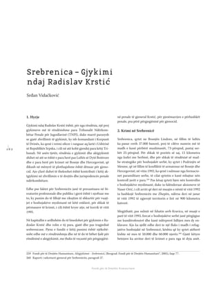 1 6 2
Shkolla Rajonale e Drejtësisë Tranzicionale - Buletin
Fondi për të Drejtën Humanitare
1. Hyrje
Gjykimi ndaj Radislav Krstić është, për nga rëndësia, një prej
gjykimeve më të rëndësishme para Tribunalit Ndërkom-
bëtar Penale për Jugosllavinë (TNPJ), duke marrë parasysh
se gjatë zhvillimit të gjykimit, ky ish-komandant i Korpusit
të Drinës, ka qenë i vetmi oﬁcer i ranguar aq lartë i Ushtrisë
së Republikës Srpska, i cili në atë kohë gjendej para këtij Tri-
bunali. Në anën tjetër, rëndësia e gjykimit dhe aktgjykimit
shihet në atë se është e para herë pas Luftës së Dytë Botërore
dhe e para herë për krimet në Bosnje dhe Hercegovinë, që
dikush në mënyrë të plotfuqishme është dënuar për gjeno-
cid. Ajo çfarë duhet të theksohet është kontributi i këtij ak-
tgjykimi në zhvillimin e të drejtës dhe jurispodencës penale
ndërkombëtare.
Edhe pse faktet për Srebrenicën janë të prezantuara në lit-
eraturën profesionale dhe publiku i gjerë është i njoftuar me
to, ky punim do të ﬁllojë me rikujtim të shkurtër për vuajt-
jet e boshnjakëve myslimanë në këtë enklavë, për shkak të
përmasave të krimit, i cili është kryer atje, në korrik të vitit
1995.
Në kapitullin e ardhshëm do të bisedohet për gjykimin e Ra-
doslav Krstić dhe rolin e tij para, gjatë dhe pas tragjedisë
srebrenicase. Pjesa e fundit e këtij punimi është njëkohë-
sisht edhe më e rëndësishmja dhe në të do të bëhet fjalë për
rëndësinë e aktgjykimit, me theks të veçantë për përgjegjësi-
në penale të gjeneral Krstić, për pjesëmarrjen e përbashkët
penale, pra përë përgjegjësinë për gjenocid.
2. Krimi në Srebrenicë
Srebrenica, qytet ne Bosnjën Lindore, në ﬁllim të luftës
ka pasur rreth 37.000 banorë, prej të cilëve numrin më të
madh e kanë përbërë muslimanët, 73-përqind, pastaj ser-
bët 25-përqind. Për shkak të pozitës së saj, 15 kilometra
nga kuﬁri me Serbinë, dhe për shkak të rëndësisë së mad-
he strategjike për boshnjakët serbë, ky qytet i Podrinjës së
Mesme, që në ﬁllim të konﬂiktit të armatosur në Bosnje dhe
Hercegovinë, në vitin 1992, ka qenë i sulmuar nga formacio-
net paramilitare serbe, të cilat qytetin e kanë mbajtur nën
kontroll javët e para.259
Pas kësaj qyteti bjen nën kontrollin
e boshnjakëve myslimanë, duke iu falënderuar aksioneve të
Naser Orić, i cili arriti që deri në muajin e nëntë të vitit 1992
ta bashkojë Srebrenicën me Zhepën, ndërsa deri në janar
të vitit 1992 të zgjerojë territorin e lirë në 900 kilometra
katrorë.
Megjithatë, pas sulmit në fshatin serb Kravica, në muajt e
parë të vitit 1993, forcat e boshnjakëve serbë janë përgjigjur
me kundërofensivë dhe kanë ndërprerë lidhjen mes dy en-
klavave. Kjo ka sjellë edhe deri te një ﬂuks i madh i refug-
jatëve boshnjakë në Srebrenicë, kështu që ky qytet atëherë
kishte në mes të 50.000 dhe 60.000 njerëz.260
Gjatë këtyre
betejave ka arritur deri të krimet e para nga të dyja anët.
259 Fondi për të Drejtën Humanitare, Aktgjykimet - Srebrenicë, (Beograd: Fondi për të Drejtën Humanitare“, 2005), faqe 77.
260 Raporti i sekretarit gjeneral për Srebrenicën, paragraﬁ 37.
Srebrenica – Gjykimi
ndaj Radislav Krstić
Srđan Vidačković
 