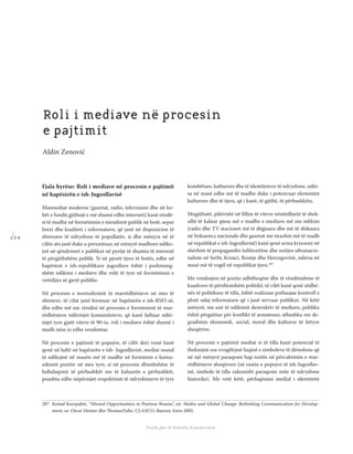 1 7 0
Shkolla Rajonale e Drejtësisë Tranzicionale - Buletin
Fondi për të Drejtën Humanitare
Fjala hyrëse: Roli i mediave në procesin e pajtimit
në hapësirën e ish-Jugosllavisë
Masmediat moderne (gazetat, radio, televizioni dhe në ko-
hët e fundit gjithnjë e më shumë edhe interneti) kanë rëndë-
si të madhe në formësimin e mendimit publik në botë, sepse
brezi dhe kualiteti i informatave, që janë në dispozicion të
shtresave të ndryshme të popullatës, si dhe mënyra në të
cilën ato janë duke u prezantuar, në mënyrë madhore ndiko-
jnë në qëndrimet e publikut në pyetje të shumta të interesit
të përgjithshëm publik. Si në pjesët tjera të botës, edhe në
hapësirat e ish-republikave jugosllave është i pashmang-
shëm ndikimi i mediave dhe rolit të tyre në formësimin e
vetëdijes së gjerë publike.
Në procesin e normalizimit të marrëdhënieve në mes të
shteteve, të cilat janë formuar në hapësirën e ish-RSFJ-së,
dhe edhe më me rëndësi në procesin e formësimit të mar-
rëdhënieve ndërmjet komuniteteve, që kanë luftuar ndër-
mjet tyre gjatë viteve të 90-ta, roli i mediave është shumë i
madh nëse jo edhe vendimtar.
Në procesin e pajtimit të popujve, të cilët deri vonë kanë
qenë në luftë në hapësirën e ish- Jugosllavisë, mediat mund
të ndikojnë në masën më të madhe në formimin e komu-
nikimit pozitiv në mes tyre, si në procesin dhimbshëm të
ballafaqimit të përbashkët me të kaluarën e përbashkët,
poashtu edhe nëpërmjet respektimit të ndryshimeve të tyre
kombëtare, kulturore dhe të identiteteve të ndryshme, ndër-
sa në masë edhe më të madhe duke i potencuar elementet
kulturore dhe të tjera, që i kanë, të gjithë, të përbashkëta.
Megjithatë, pikërisht në ﬁllim të viteve nëntëdhjetë të shek-
ullit të kaluar pjesa më e madhe e mediave më me ndikim
(radio dhe TV stacionet më të dëgjuara dhe më të shikuara
në frekuenca nacionale dhe gazetat me tirazhin më të madh
në republikat e ish-Jugosllavisë) kanë qenë arma kryesore në
shërbim të propagandës luftënxitëse dhe nxitjes ultranacio-
naliste në Serbi, Kroaci, Bosnje dhe Hercegovinë, ndërsa në
masë më të vogël në republikat tjera.287
Me vendosjen në pozita udhëheqëse dhe të rëndësishme të
kuadrove të përshtatshëm politikë, të cilët kanë qenë zëdhë-
nës të politikave të tilla, është realizuar pothuajse kontroll e
plotë ndaj informatave që i janë servuar publikut. Në këtë
mënyrë, me anë të ndikimit destruktiv të mediave, publiku
është përgatitur për konﬂikt të armatosur, sëbashku me de-
gradimin ekonomik, social, moral dhe kulturor të këtyre
shoqërive.
Në procesin e pajtimit mediat si të tilla kanë potencial të
theksojnë ose zvogëlojnë fuqinë e simboleve të dëmshme që
në një mënyrë paraqesin hap nxitës në përcaktimin e mar-
rëdhënieve shoqërore (në rastin e popujve të ish-Jugosllav-
isë, simbole të tilla zakonisht paraqesin mite të ndryshme
historike). Me vetë këtë, përfaqësimi medial i identitetit
Roli i mediave në procesin
e pajtimit
Aldin Zenović
287 Kemal Kurspahić, “Missed Opportunities in Postwar Bosnia”, në: Media and Global Change: Rethinking Communication for Develop-
ment, ur. Oscar Hemer dhe ThomasTufte, CLASCO, Buenos Aires 2005.
 