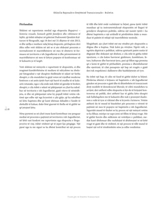 1 7 8
Shkolla Rajonale e Drejtësisë Tranzicionale - Buletin
Fondi për të Drejtën Humanitare
Përfundim
Shikimi në raportimin medial nga ekspozita Bogujevci –
historia vizuale, homazh gjithë familjeve dhe viktimave të
luftës, që është mbajtur në galerinë Podroomtë Qendrës Kul-
turore të Beogradit, nga 18 deri më 21 dhjetor të vitit 2013,
si dhe sjellja e mediave ndaj kësaj ekspozite, përfaqëson deri
diku edhe vetë shikim në atë se si ato shikojnë procesin e
normalizimit të marrëdhënieve në mes të shteteve të for-
muara në territorin e ish-Jugosllavisë si dhe përmirësimit të
marrëdhënieve në mes të këtyre popujve të konfrontuar në
të kaluarën jo të largët.
Vetë shikimi në mënyrën e raportimit të ekspozitës, si dhe
reagimet kundërthënëse të mediave të ndryshme na zbulo-
jnë fotograﬁnë e një shoqërie thellësisht të ndarë në Serbi;
shoqëri, e cila mundohet ta gjejë veten në rrjedhat moderne
botërore e në anën tjetër bart një barrë të madhe të së kalu-
arës vetanake, nga e cila ende nuk është në gjendje të lirohet;
shoqëri, e cila është e ndarë në pikëpamjet se çfarë ka ndod-
hur në territorin e ish-Jugosllavisë, gjatë viteve të nëntëdh-
jeta, si dhe në pikëpamjet nëse ky popull është vetëm vik-
timë apo edhe një nga kryerësit e çdo gjëje, që ka ndodhur
në këto hapësira dhe që kanë shënuar dekadën e fundit të
shekullit të kaluar, duke lënë gjurmë të thella në të gjithë ne
që jetojmë këtu.
Nëse pyetemi se në çfarë mase kanë kontribuar ose penguar
mediat në procesin e pajtimit në territorin e ish-Jugosllavisë,
në këtë rast konkret me raportimin nga ekspozita e Bogu-
jevcëve të rinj, është vështirë që të jepet kjo përgjigje. Një
pjesë nga ta me siguri se ka dhënë kontribut në një proces
të tillë dhe këtë ende vazhdojnë ta bëjnë, pjesa tjetër është
munduar që ta instrumentalizojë ekspozitën në llogari të
grindjeve shoqëroro-politike, ndërsa një numër tjetër i ka
dhënë hapësirën e një artikulli të përditshëm duke u mun-
duar të paktën të mbajë një marrëdhënie neutrale.
Megjithatë, ajo çfarë është më me rëndësi për ekspozitën u
dëgjua dhe u kuptua. Nuk kaloi pa vërejtur. Ngriti valë, u
ngritën shpirtrat e publikut, ndërsa qytetarët patën rastin të
dëgjojnë dhe shikojnë një dëshmi, e cila mbi të gjitha është
njerëzore, e cila kalon barrierat gjuhësore, kombëtare, fe-
tare, kulturore dhe barrierat tjera, pasi që ﬁllon nga premisa
që e kemi të gjithë të përbashkët, premisa e dhembshurisë
dhe njerëzisë, të cilat paraqesin një hap në rrugën e gjatë
deri tek respektimi i dallimeve dhe bashkëjetesës së tyre.
Ky është një hap, të cilin në fund të gjithë duhet ta bëjmë.
Përderisa shtetet e krijuara në hapësirën e ish-Jugosllavisë
gjinden në procesin e gjatë dhe të dhimbshëm të tranzicionit
drejt modelit të demokracisë liberale, të cilën mundohen ta
arrijnë, deri atëherë edhe ekspozita si kjo do të krijojnë kon-
troversa në publik, deri atëherë kur të gjitha këto shoqëri
nuk ballafaqohen me të kaluarën dhe nuk e pranojnë dualiz-
min e rolit të tyre si viktimë dhe si kryerës i krimeve. Vetëm
atëherë do të mund të bisedohet për procesin e vërtetë të
pajtimit në mes të popujve në hapësirën e ish-Jugosllavisë.
Sigurisht mund të thuhet se ky proces në një mënyrë vetëm
se ka ﬁlluar, mirëpo ne sapo jemi në ﬁllim të kësaj rruge. Me
të gjithë forcën dhe ndikimin në vetëdijen e publikut, me-
diat kanë dëshmuar dhe vazhdojnë të dëshmojnë se në këtë
rrugë të gjatë dhe të vështirë, të një procesi të tillë mund të
luajnë një rol të rëndësishëm nëse jo edhe vendimtar.
 