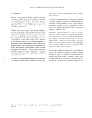 1 8 4
Shkolla Rajonale e Drejtësisë Tranzicionale - Buletin
Fondi për të Drejtën Humanitare
7. Konkluzioni
Realizimi i reparacioneve simbolike, si masa të pushtetit të
ndërmarra me qëllim që në mënyrë simbolike të pranohet
e vërteta mbi krimet dhe shkeljen e të drejtave të njeriut në
të kaluarën, përfaqëson një nga parakushtet më të rëndë-
sishme për sanimin e pasojave të luftës dhe shkeljes masive
të së drejtave të njeriut.320
Edhe pse funksionet e tyre janë të shumta, nga ai edukativ,
për shkak të ngritjes së vetëdijes për gjeneratat e ardhshme,
dhe me këtë, parandalimin e konﬂikteve në të ardhmen, deri
tek dhënia e respektit për viktimat, shprehja e solidaritetit
dhe ndërtimi i memories kolektive për shkeljen masovike
të të drejtave të njeriut, duhet që në veçanti të theksohet
se edhe ato më të shpeshtat, posaçërisht në kontekstin ku
është jashtëzakonisht e komplikuar të bëhet një program
gjithëpërfshirës i reparacioneve materiale, paraqesin edhe
mënyrë të pranueshme të ndërtimit dhe kthimit të besimit
tek viktimat në institucionet e sistemit, nëpërmjet pranimit
simbolik të vuajtjeve të tyre. Ato po ashtu duhet të paraqesin
edhe një nga mekanizmat më të fuqishëm për parandalimin
e mohimit të krimit. 321
Nga ana tjetër, analiza paraprake e gjendjes së reparacione-
ve simbolike në Prijedor sjell në konkludim që në këtë rast,
reparacionet simbolike nuk përmbushin asnjërin nga funk-
sionet që i kanë.
Në disa raste, krahas memorialeve të ngritura për pjesëtarët
e forcave të armatosura të Ushtrisë së Republika Srpskës, të
ngritura në vendet e vuajtjes së civilëve të etnitetit joserb,
reparacionet simbolike paraqesin monumente të narrativit
zyrtar mbi të kaluarën në bashkësinë lokale, i mbushur me
mohimin e vuajtjes së tjetrit.
Deklaratat e zyrtarëve të bashkësisë lokale mbi ngjarjet e
të kaluarës së afërt dhe krimeve, edhe më tej përulin dhe
ofendojnë viktimat e mbijetuara dhe familjet e viktimave.
Nga ana tjetër, iniciativat e shoqërisë civile apo shoqatave
të pjesëtarëve të familjeve të viktimave, edhe pse të rëndë-
sishme, nuk mund të përfaqësojnë zëvendësim adekuat për
atë se çfarë elitat politike lokale kanë për detyrë të bëjnë
mirëpo refuzojnë ta bëjnë me ngulm.
Rasti Prijedor, me këtë përfaqëson një nga shembujt më
të mirë se si reparacionet simbolike, kur janë jo adekuate,
gjysmake, të bazuara të fotograﬁ të shtrembëruar mbi të
kaluarën, apo vetëm rezultat i iniciativave private, mund
të shndërrohen në një mekanizëm të suksesshëm për re-
viktimizimin e viktimave dhe vazhdimin e vuajtjeve të tyre.
320 Fondi për të Drejtën Humanitare, Udhërrëfyes i reparacionit (Vodič kroz reparacije), 2010, fq. 7.
321 Ibid.
 