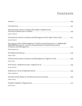 1 8 7
Regional School for transitional justice – Journal
Humanitarian Law Center
Contents
Authors............................................................................................................... 189
Introduction....................................................................................................... 191
Transitional Justice in Serbia (The Right to Reparation)
The Case of Memorials in Serbia .......................................................................... 193
Luka Z. Božović
Transitional justice in Bosnia and Herzegovina:The right to the truth................ 201
Jasmin Hamzić
The impact of the ECtHR judgment in Maktouf and Damjanovic v. BOSNIA AND
HERZEGOVINA (July 18, 2013) on the processes of transitional justice
in Bosnia and Herzegovina ................................................................................. 210
Maja Kapetanović
The Media and Denial.......................................................................................... 229
Dejana Nešić
Transitional justice in Bosnia and Herzegovina: Right to truth ........................... 236
Denis Puteš
ICTY Trials – Srebrenica Case – Popović et al......................................................... 243
Jovana Spremo
Srebrenica –Trial of Radislav Krstić .................................................................... 255
Srđan Vidačković
The Role of the Media in the Reconciliation Process ........................................... 263
Aldin Zenović
Prijedor: Symbolic Reparations .......................................................................... 272
Goran Zorić
 