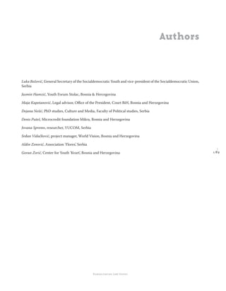 1 8 9
Regional School for transitional justice – Journal
Humanitarian Law Center
Authors
Luka Božović, General Secretary of the Socialdemocratic Youth and vice-president of the Socialdemocratic Union,
Serbia
Jasmin Hamzić, Youth Forum Stolac, Bosnia & Hercegovina
Maja Kapetanović, Legal advisor, Oﬃce of the President, Court BiH, Bosnia and Herzegovina
Dejana Nešić, PhD studies, Culture and Media, Faculty of Political studies, Serbia
Denis Puteš, Microcredit foundation Mikra, Bosnia and Herzegovina
Jovana Spremo, researcher, YUCOM, Serbia
Srđan Vidačković, project manager, World Vision, Bosnia and Herzegovina
Aldin Zenović, Association ’Flores’, Serbia
Goran Zorić, Center for Youth ’Kvart’, Bosnia and Herzegovina
 