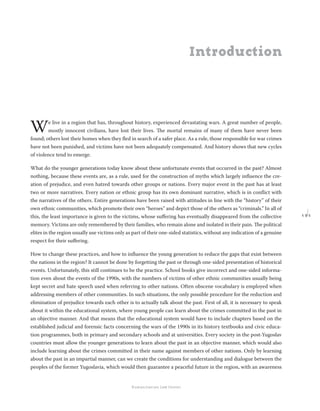 1 9 1
Regional School for transitional justice – Journal
Humanitarian Law Center
We live in a region that has, throughout history, experienced devastating wars. A great number of people,
mostly innocent civilians, have lost their lives. The mortal remains of many of them have never been
found; others lost their homes when they ﬂed in search of a safer place. As a rule, those responsible for war crimes
have not been punished, and victims have not been adequately compensated. And history shows that new cycles
of violence tend to emerge.
What do the younger generations today know about these unfortunate events that occurred in the past? Almost
nothing, because these events are, as a rule, used for the construction of myths which largely inﬂuence the cre-
ation of prejudice, and even hatred towards other groups or nations. Every major event in the past has at least
two or more narratives. Every nation or ethnic group has its own dominant narrative, which is in conﬂict with
the narratives of the others. Entire generations have been raised with attitudes in line with the “history” of their
own ethnic communities, which promote their own “heroes” and depict those of the others as “criminals.” In all of
this, the least importance is given to the victims, whose suﬀering has eventually disappeared from the collective
memory. Victims are only remembered by their families, who remain alone and isolated in their pain. The political
elites in the region usually use victims only as part of their one-sided statistics, without any indication of a genuine
respect for their suﬀering.
How to change these practices, and how to inﬂuence the young generation to reduce the gaps that exist between
the nations in the region? It cannot be done by forgetting the past or through one-sided presentation of historical
events. Unfortunately, this still continues to be the practice. School books give incorrect and one-sided informa-
tion even about the events of the 1990s, with the numbers of victims of other ethnic communities usually being
kept secret and hate speech used when referring to other nations. Often obscene vocabulary is employed when
addressing members of other communities. In such situations, the only possible procedure for the reduction and
elimination of prejudice towards each other is to actually talk about the past. First of all, it is necessary to speak
about it within the educational system, where young people can learn about the crimes committed in the past in
an objective manner. And that means that the educational system would have to include chapters based on the
established judicial and forensic facts concerning the wars of the 1990s in its history textbooks and civic educa-
tion programmes, both in primary and secondary schools and at universities. Every society in the post-Yugoslav
countries must allow the younger generations to learn about the past in an objective manner, which would also
include learning about the crimes committed in their name against members of other nations. Only by learning
about the past in an impartial manner, can we create the conditions for understanding and dialogue between the
peoples of the former Yugoslavia, which would then guarantee a peaceful future in the region, with an awareness
Introduction
 